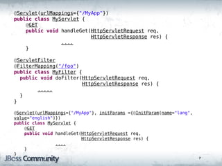 @Servlet(urlMappings={"/MyApp"})
public class MyServlet {
    @GET
    public void handleGet(HttpServletRequest req,
                          HttpServletResponse res) {
                ....
    }

@ServletFilter
@FilterMapping("/foo")
public class MyFilter {
  public void doFilter(HttpServletRequest req,
                       HttpServletResponse res) {
        .....
  }
}

@Servlet(urlMappings={"/MyApp"}, initParams ={@InitParam(name="lang",
value="english")})
public class MyServlet {
    @GET
    public void handleGet(HttpServletRequest req,
                          HttpServletResponse res) {
                ....
    }
}
                                                                        7
 