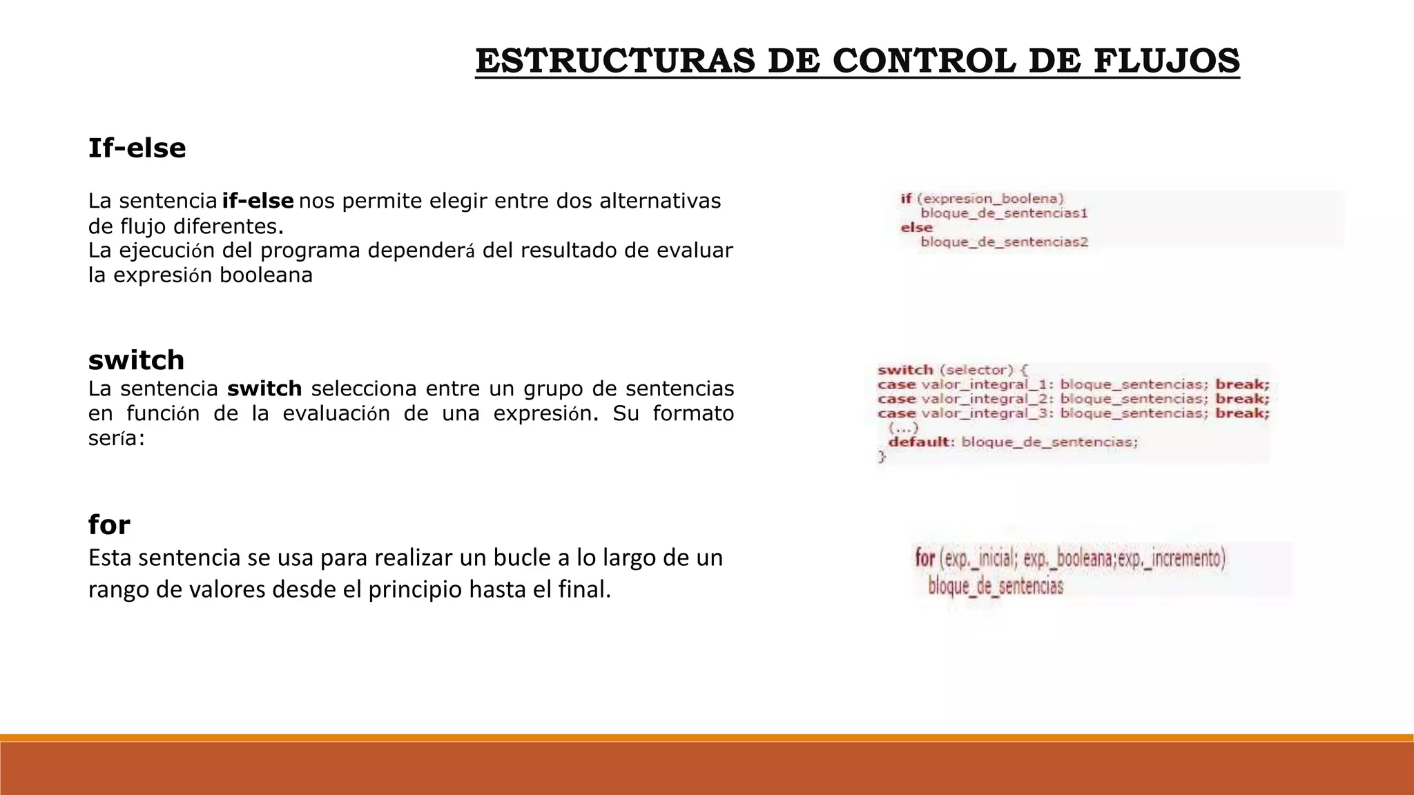 ESTRUCTURAS DE CONTROL DE FLUJOS
If-else
La sentencia if-else nos permite elegir entre dos alternativas
de flujo diferentes.
La ejecución del programa dependerá del resultado de evaluar
la expresión booleana
switch
La sentencia switch selecciona entre un grupo de sentencias
en función de la evaluación de una expresión. Su formato
sería:
for
Esta sentencia se usa para realizar un bucle a lo largo de un
rango de valores desde el principio hasta el final.
 