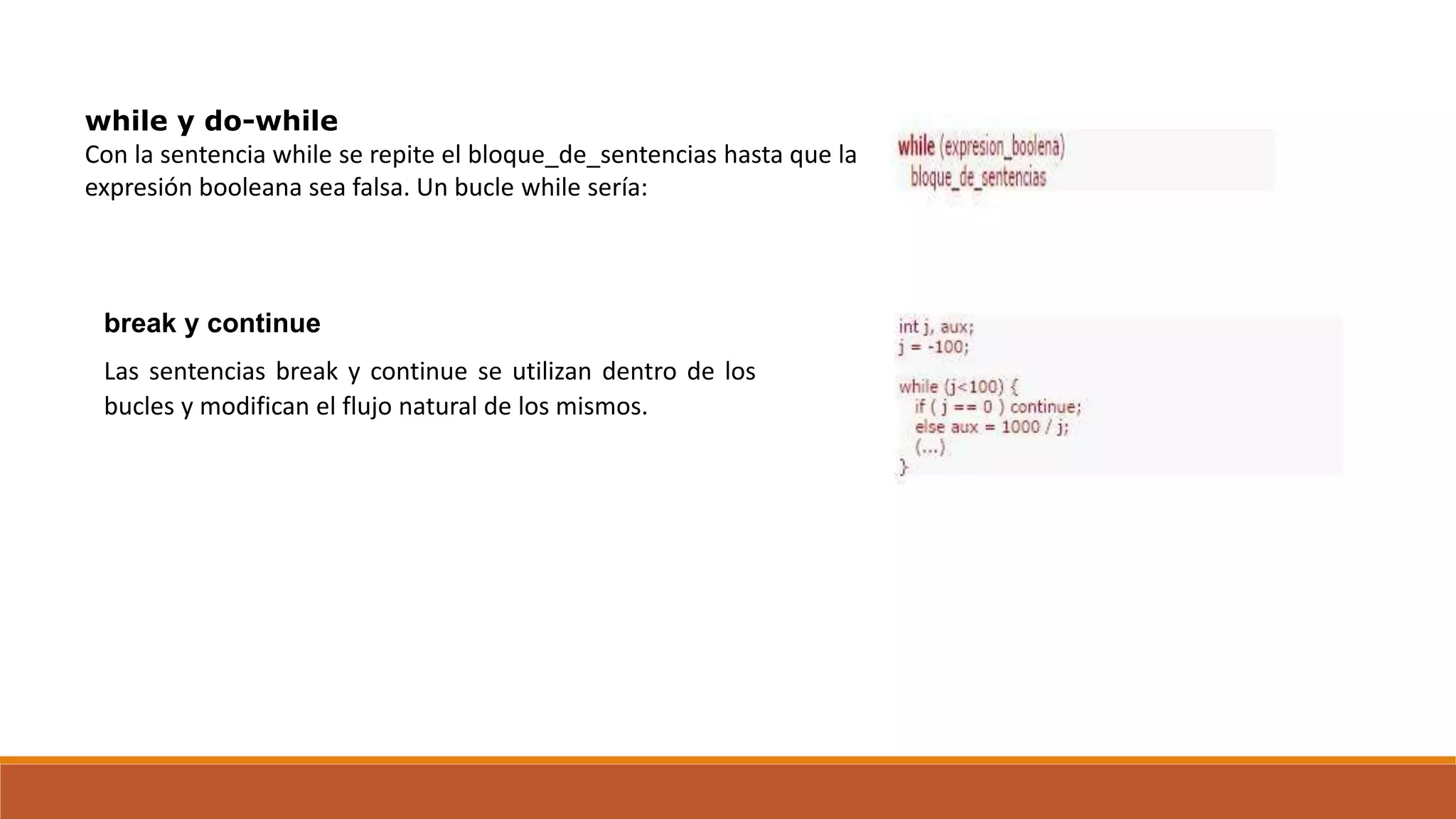 while y do-while
Con la sentencia while se repite el bloque_de_sentencias hasta que la
expresión booleana sea falsa. Un bucle while sería:
break y continue
Las sentencias break y continue se utilizan dentro de los
bucles y modifican el flujo natural de los mismos.
 