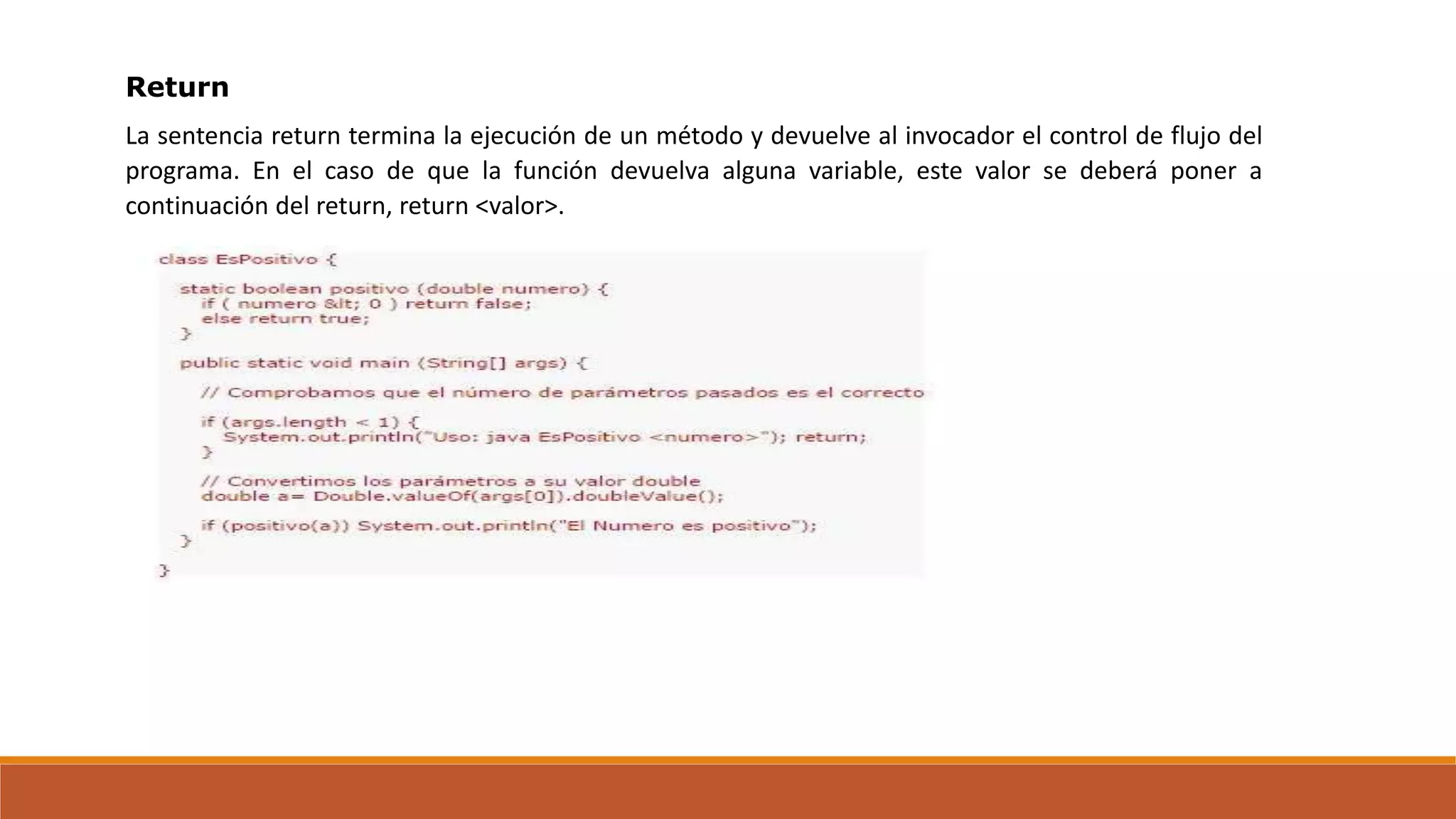 Return
La sentencia return termina la ejecución de un método y devuelve al invocador el control de flujo del
programa. En el caso de que la función devuelva alguna variable, este valor se deberá poner a
continuación del return, return <valor>.
 