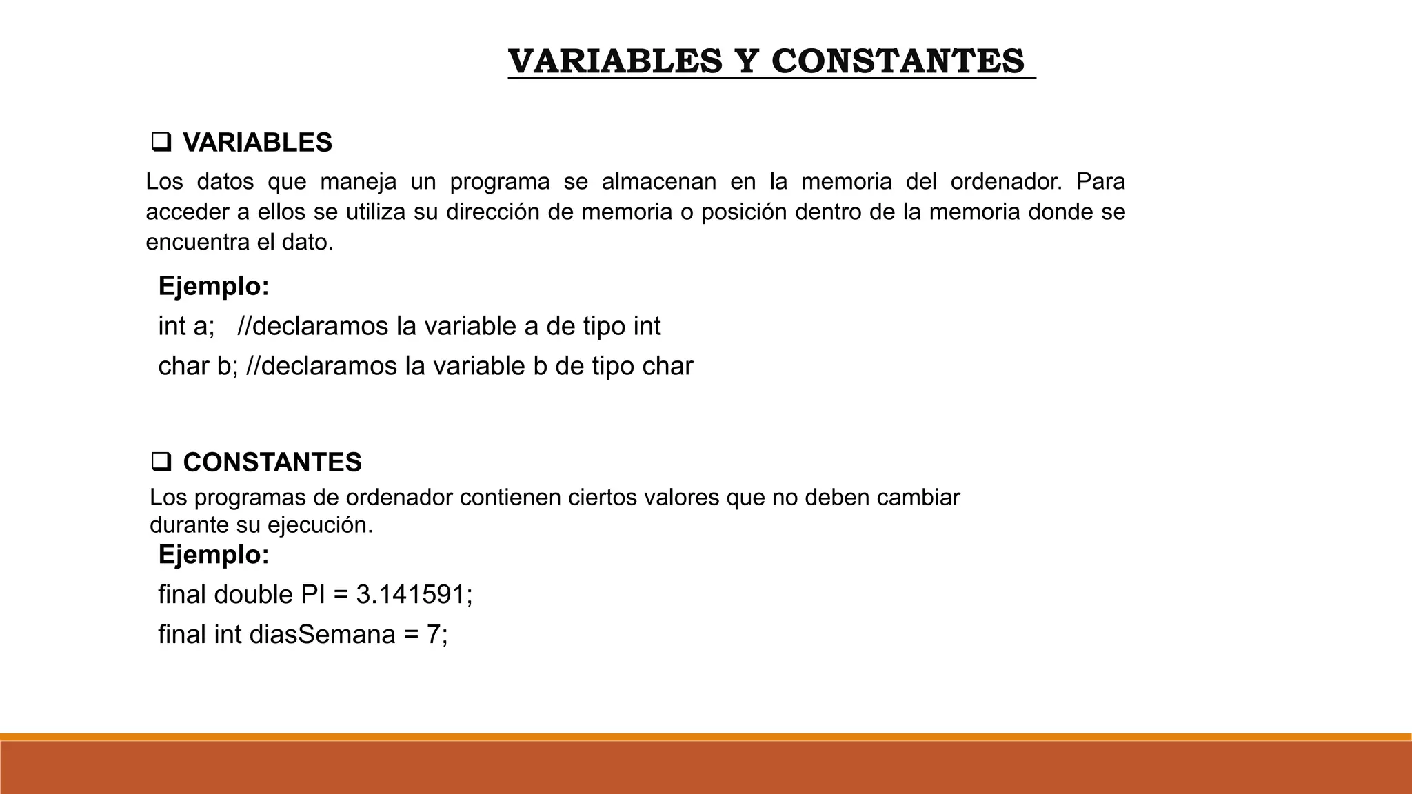 VARIABLES Y CONSTANTES
 VARIABLES
 CONSTANTES
Los datos que maneja un programa se almacenan en la memoria del ordenador. Para
acceder a ellos se utiliza su dirección de memoria o posición dentro de la memoria donde se
encuentra el dato.
Los programas de ordenador contienen ciertos valores que no deben cambiar
durante su ejecución.
Ejemplo:
final double PI = 3.141591;
final int diasSemana = 7;
Ejemplo:
int a; //declaramos la variable a de tipo int
char b; //declaramos la variable b de tipo char
 
