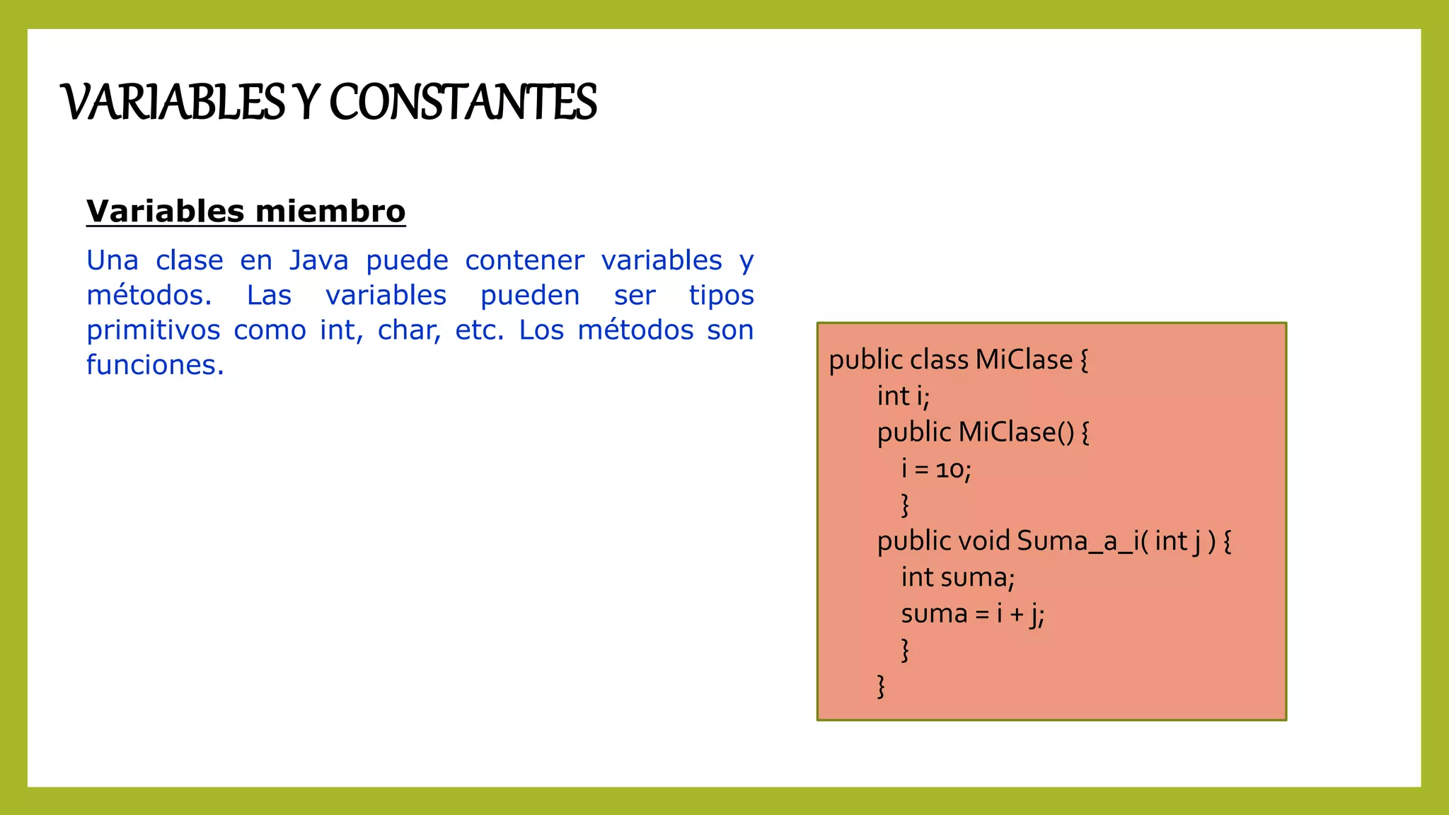 VARIABLES Y CONSTANTES
Variables miembro
Una clase en Java puede contener variables y
métodos. Las variables pueden ser tipos
primitivos como int, char, etc. Los métodos son
funciones. public class MiClase {
int i;
public MiClase() {
i = 10;
}
public void Suma_a_i( int j ) {
int suma;
suma = i + j;
}
}
 