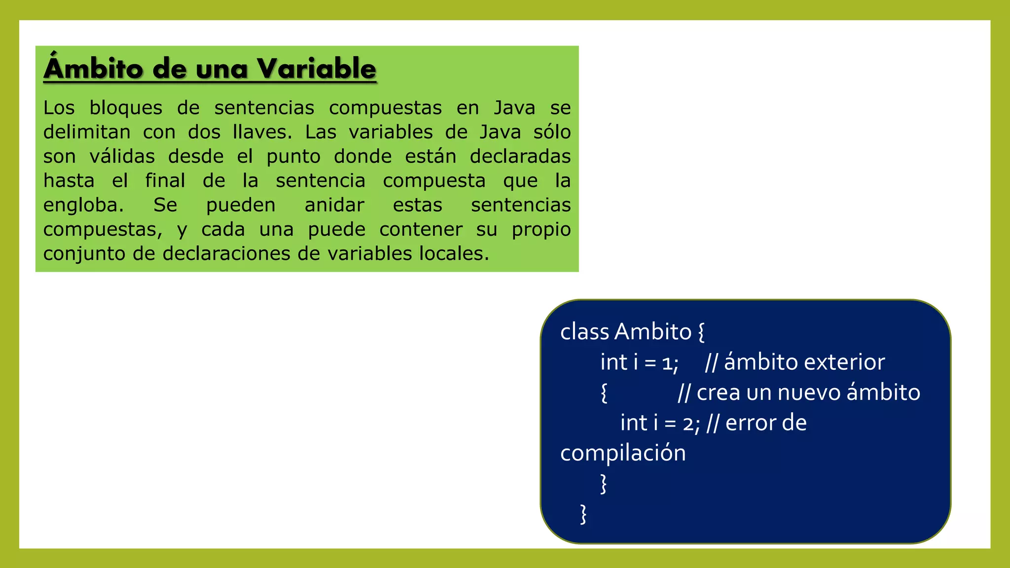 Ámbito de una Variable
Los bloques de sentencias compuestas en Java se
delimitan con dos llaves. Las variables de Java sólo
son válidas desde el punto donde están declaradas
hasta el final de la sentencia compuesta que la
engloba. Se pueden anidar estas sentencias
compuestas, y cada una puede contener su propio
conjunto de declaraciones de variables locales.
class Ambito {
int i = 1; // ámbito exterior
{ // crea un nuevo ámbito
int i = 2; // error de
compilación
}
}
 