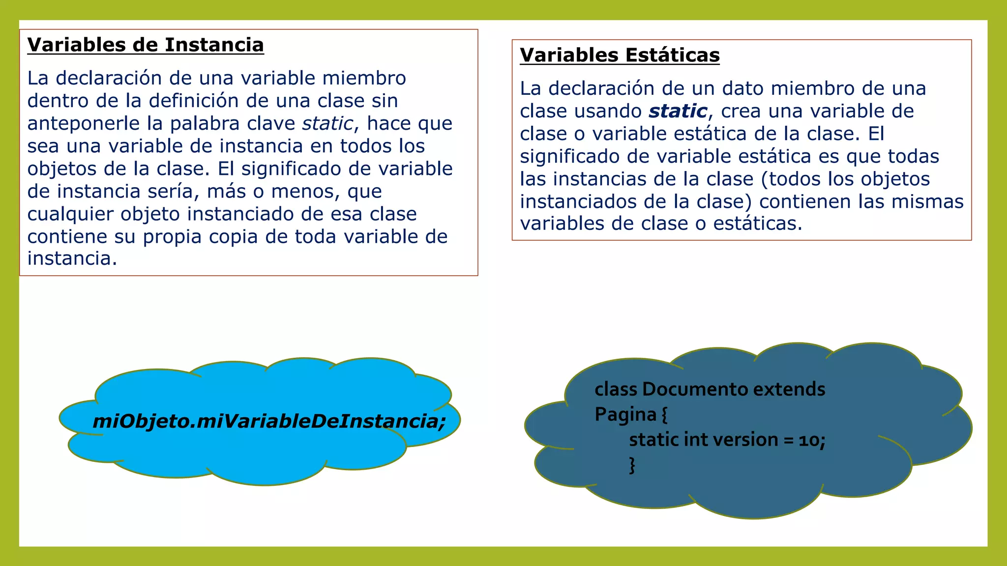 Variables de Instancia
La declaración de una variable miembro
dentro de la definición de una clase sin
anteponerle la palabra clave static, hace que
sea una variable de instancia en todos los
objetos de la clase. El significado de variable
de instancia sería, más o menos, que
cualquier objeto instanciado de esa clase
contiene su propia copia de toda variable de
instancia.
Variables Estáticas
La declaración de un dato miembro de una
clase usando static, crea una variable de
clase o variable estática de la clase. El
significado de variable estática es que todas
las instancias de la clase (todos los objetos
instanciados de la clase) contienen las mismas
variables de clase o estáticas.
miObjeto.miVariableDeInstancia;
class Documento extends
Pagina {
static int version = 10;
}
 
