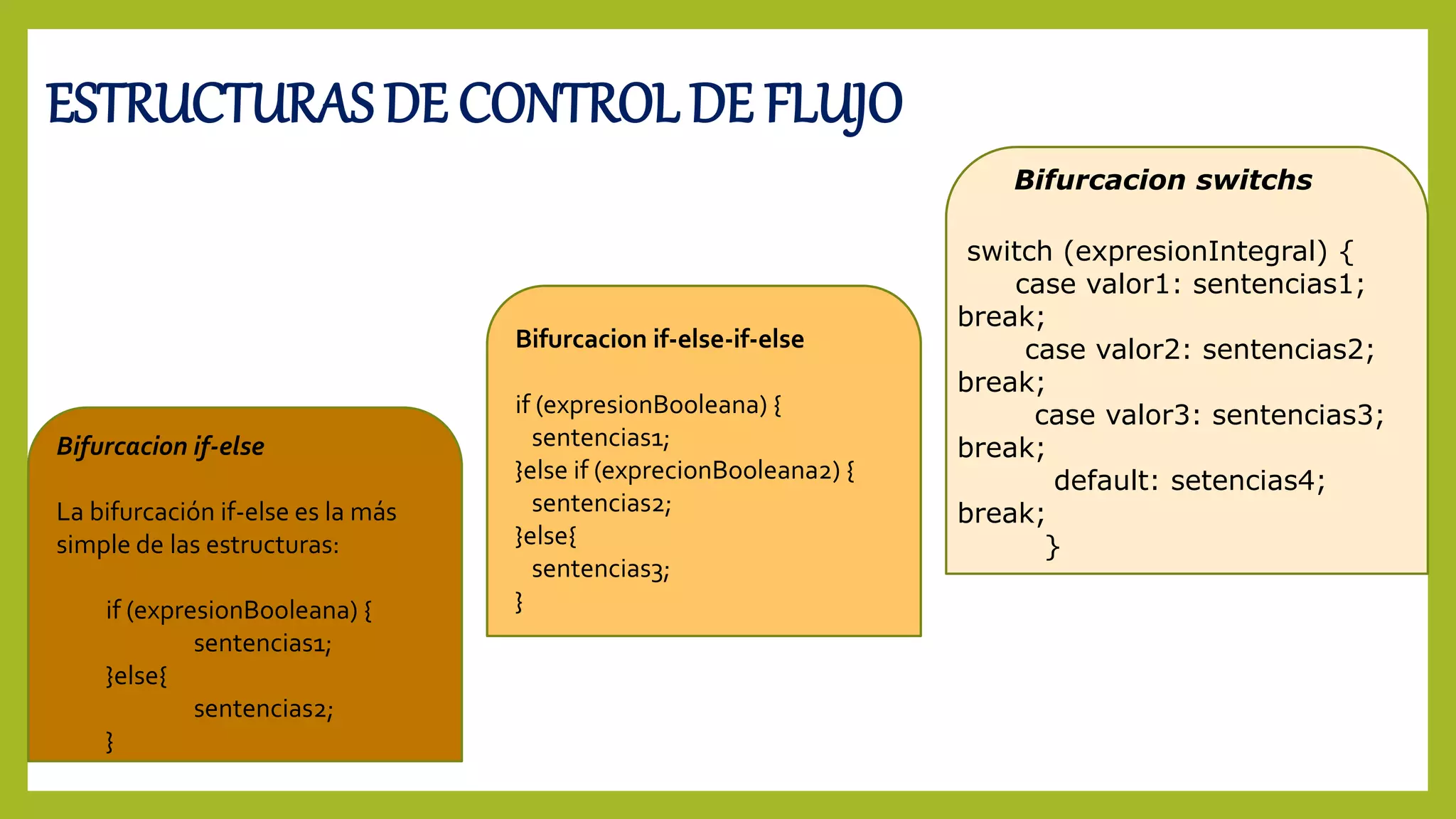 ESTRUCTURAS DE CONTROL DE FLUJO
Bifurcacion if-else
La bifurcación if-else es la más
simple de las estructuras:
if (expresionBooleana) {
sentencias1;
}else{
sentencias2;
}
Bifurcacion if-else-if-else
if (expresionBooleana) {
sentencias1;
}else if (exprecionBooleana2) {
sentencias2;
}else{
sentencias3;
}
Bifurcacion switchs
switch (expresionIntegral) {
case valor1: sentencias1;
break;
case valor2: sentencias2;
break;
case valor3: sentencias3;
break;
default: setencias4;
break;
}
 