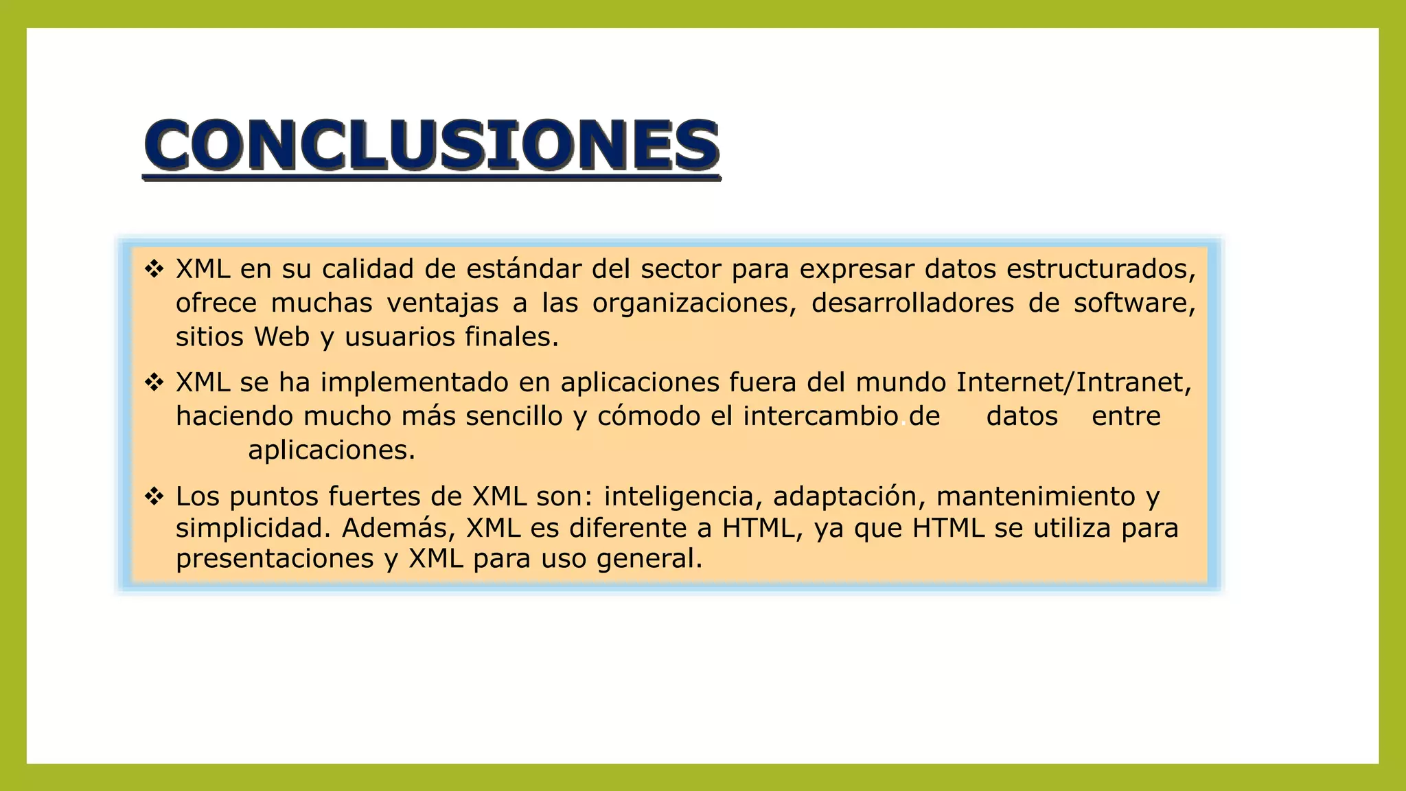  XML en su calidad de estándar del sector para expresar datos estructurados,
ofrece muchas ventajas a las organizaciones, desarrolladores de software,
sitios Web y usuarios finales.
 XML se ha implementado en aplicaciones fuera del mundo Internet/Intranet,
haciendo mucho más sencillo y cómodo el intercambio.de datos entre
aplicaciones.
 Los puntos fuertes de XML son: inteligencia, adaptación, mantenimiento y
simplicidad. Además, XML es diferente a HTML, ya que HTML se utiliza para
presentaciones y XML para uso general.
 