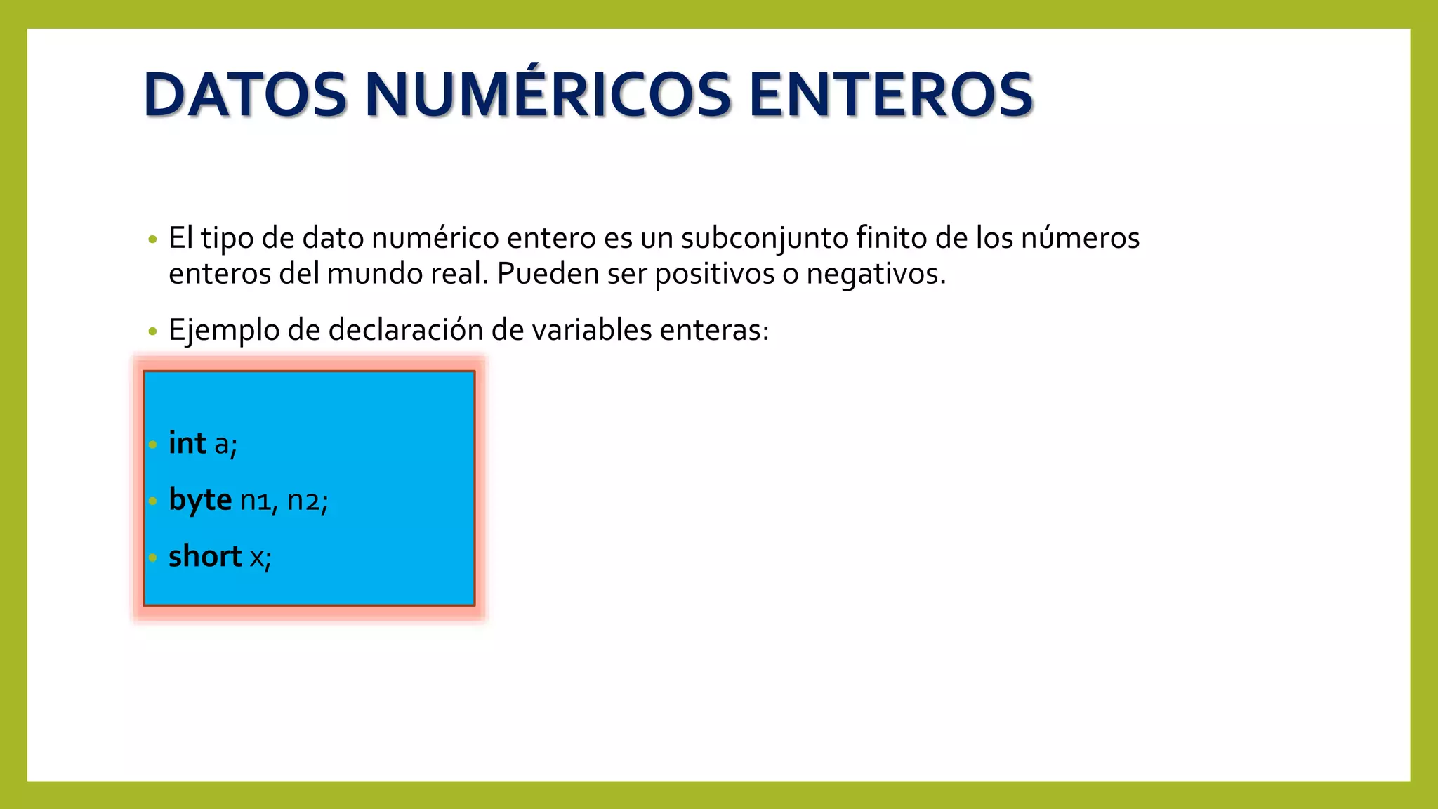 DATOS NUMÉRICOS ENTEROS
• El tipo de dato numérico entero es un subconjunto finito de los números
enteros del mundo real. Pueden ser positivos o negativos.
• Ejemplo de declaración de variables enteras:
• int a;
• byte n1, n2;
• short x;
 