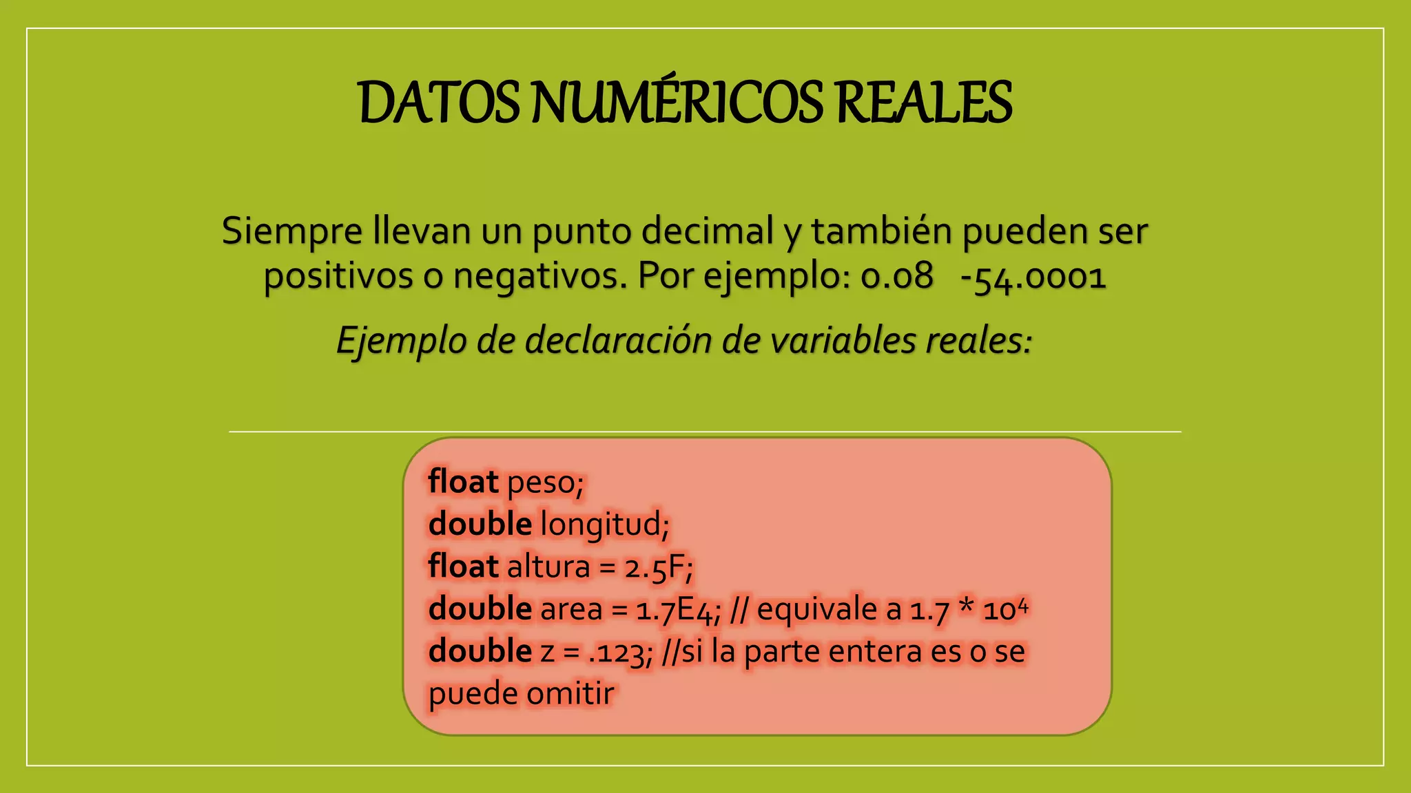 DATOS NUMÉRICOS REALES
Siempre llevan un punto decimal y también pueden ser
positivos o negativos. Por ejemplo: 0.08 -54.0001
Ejemplo de declaración de variables reales:
float peso;
double longitud;
float altura = 2.5F;
double area = 1.7E4; // equivale a 1.7 * 104
double z = .123; //si la parte entera es 0 se
puede omitir
 