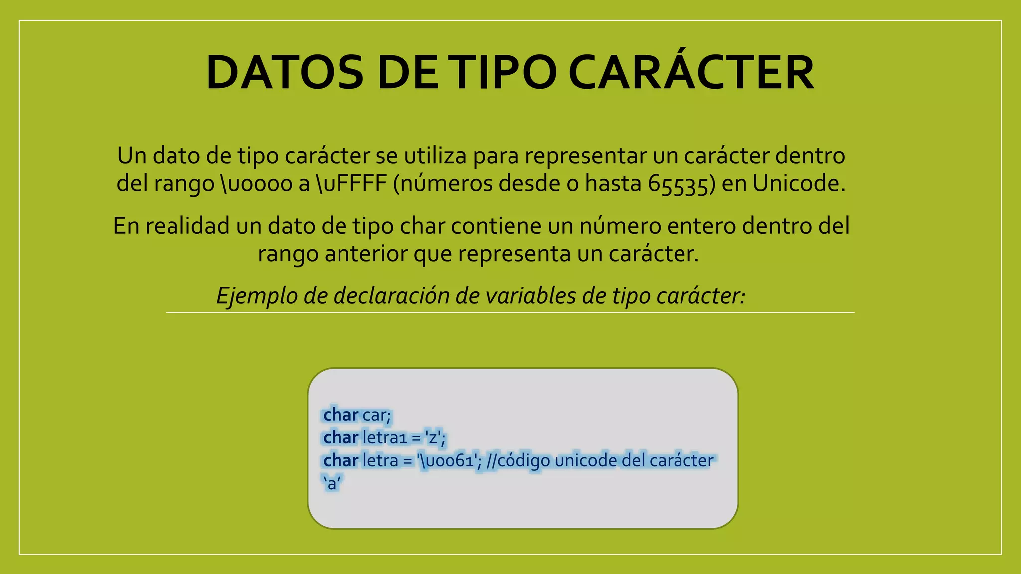 DATOS DETIPO CARÁCTER
Un dato de tipo carácter se utiliza para representar un carácter dentro
del rango u0000 a uFFFF (números desde 0 hasta 65535) en Unicode.
En realidad un dato de tipo char contiene un número entero dentro del
rango anterior que representa un carácter.
Ejemplo de declaración de variables de tipo carácter:
char car;
char letra1 = 'z';
char letra = 'u0061'; //código unicode del carácter
‘a’
 
