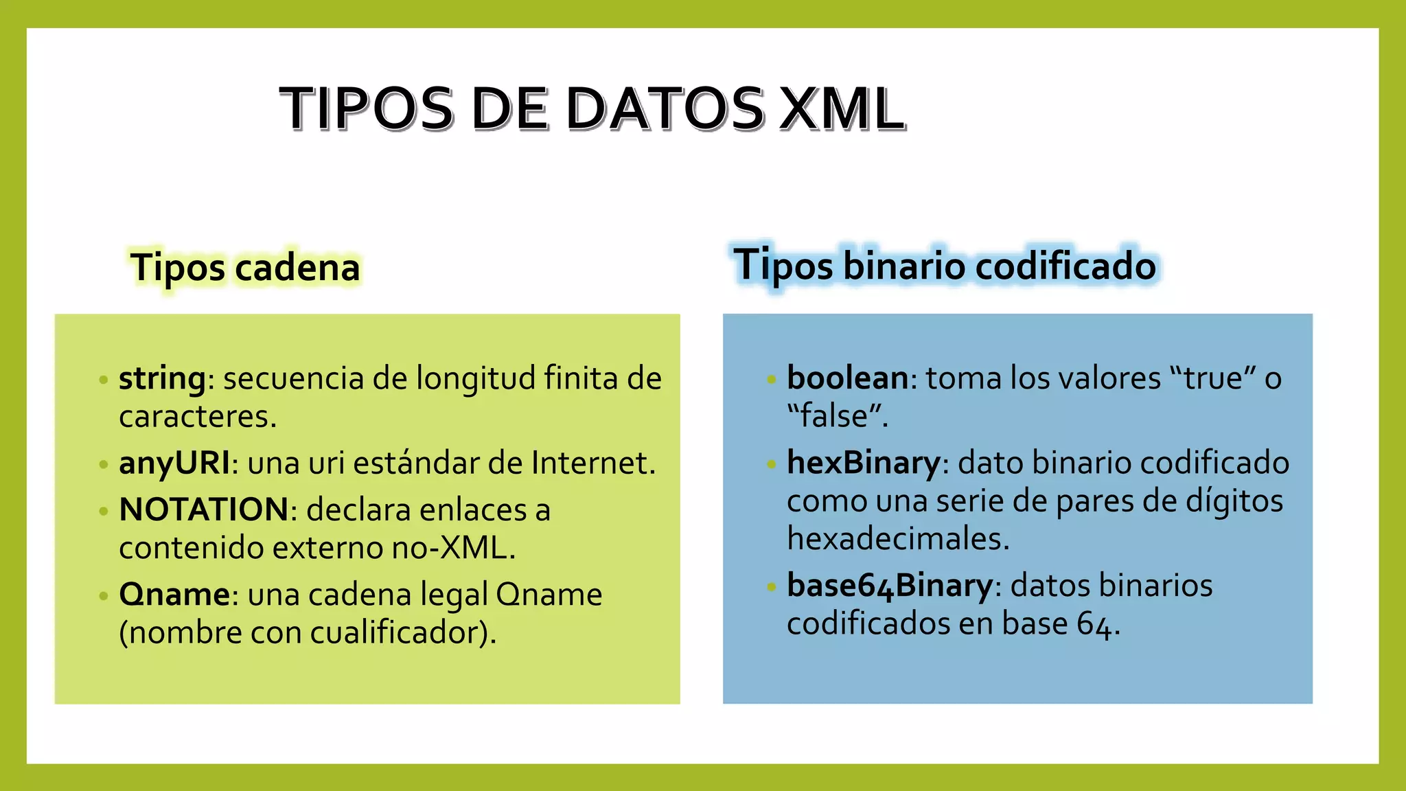 Tipos cadena
• string: secuencia de longitud finita de
caracteres.
• anyURI: una uri estándar de Internet.
• NOTATION: declara enlaces a
contenido externo no-XML.
• Qname: una cadena legal Qname
(nombre con cualificador).
Tipos binario codificado
• boolean: toma los valores “true” o
“false”.
• hexBinary: dato binario codificado
como una serie de pares de dígitos
hexadecimales.
• base64Binary: datos binarios
codificados en base 64.
 