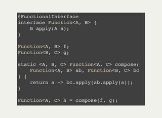 @FunctionalInterface
interface Function<A, B> {
B apply(A a);
}
Function<A, B> f;
Function<B, C> g;
static <A, B, C> Function<A, C> compose(
Function<A, B> ab, Function<B, C> bc
) {
return a -> bc.apply(ab.apply(a));
}
Function<A, C> h = compose(f, g);
 