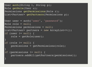User auth(String l, String p);
Role getRole(User u);
Permissions getPermissions(Role r);
List<Partner> getPartners(Permissions p);
User user = auth("user", "password");
Role role = null;
Permissions permissions = null;
List<Partner> partners = new ArrayList<>();
if (user != null) {
role = getRole(user);
}
if (role != null) {
permissions = getPermissions(role);
}
if (permissions != null) {
partners.addAll(getPartners(permissions));
}
 