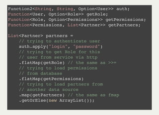 Function2<String, String, Option<User>> auth;
Function<User, Option<Role>> getRole;
Function<Role, Option<Permissions>> getPermissions;
Function<Permissions, List<Partner>> getPartners;
List<Partner> partners =
// trying to authenticate user
auth.apply("login", "password")
// trying to get Role for this
// user from service via http
.flatMap(getRole) // the same as >>=
// trying to load permissions
// from database
.flatMap(getPermissions)
// trying to load partners from
// another data source
.map(getPartners) // the same as fmap
.getOrElse(new ArrayList());
 