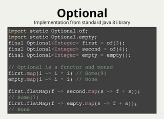 OptionalOptional
import static Optional.of;
import static Optional.empty;
final Optional<Integer> first = of(3);
final Optional<Integer> second = of(4);
final Optional<Integer> empty = empty();
// Optional is a functor and monad
first.map(i -> i * i) // Some(9)
empty.map(i -> i * i) // None
first.flatMap(f -> second.map(s -> f + s));
// Some(7)
first.flatMap(f -> empty.map(s -> f + s));
// None
Implementation from standard Java 8 library
 