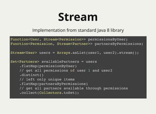 StreamStream
Function<User, Stream<Permission>> permissionsByUser;
Function<Permission, Stream<Partner>> partnersByPermissions;
Stream<User> users = Arrays.asList(user1, user2).stream();
Set<Partners> availablePartners = users
.flatMap(permissionByUser)
// get all permissions of user 1 and user2
.distinct()
// left only unique items
.flatMap(partnersByPermissions)
// get all partners available through permissions
.collect(Collectors.toSet);
Implementation from standard Java 8 library
 