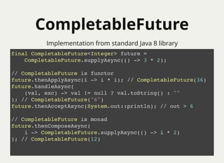 CompletableFutureCompletableFuture
Implementation from standard Java 8 library
final CompletableFuture<Integer> future =
CompletableFuture.supplyAsync(() -> 3 * 2);
// CompletableFuture is functor
future.thenApplyAsync(i -> i * i); // CompletableFuture(36)
future.handleAsync(
(val, exc) -> val != null ? val.toString() : ""
); // CompletableFuture("6")
future.thenAcceptAsync(System.out::println); // out > 6
// CompletableFuture is monad
future.thenComposeAsync(
i -> CompletableFuture.supplyAsync(() -> i * 2)
); // CompletableFuture(12)
 