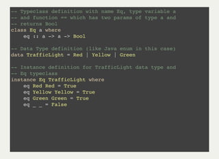 -- Typeclass definition with name Eq, type variable a
-- and function == which has two params of type a and
-- returns Bool
class Eq a where
eq :: a -> a -> Bool
-- Data Type definition (like Java enum in this case)
data TrafficLight = Red | Yellow | Green
-- Instance definition for TrafficLight data type and
-- Eq typeclass
instance Eq TrafficLight where
eq Red Red = True
eq Yellow Yellow = True
eq Green Green = True
eq _ _ = False
 