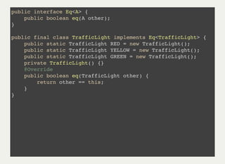 public interface Eq<A> {
public boolean eq(A other);
}
public final class TrafficLight implements Eq<TrafficLight> {
public static TrafficLight RED = new TrafficLight();
public static TrafficLight YELLOW = new TrafficLight();
public static TrafficLight GREEN = new TrafficLight();
private TrafficLight() {}
@Override
public boolean eq(TrafficLight other) {
return other == this;
}
}
 