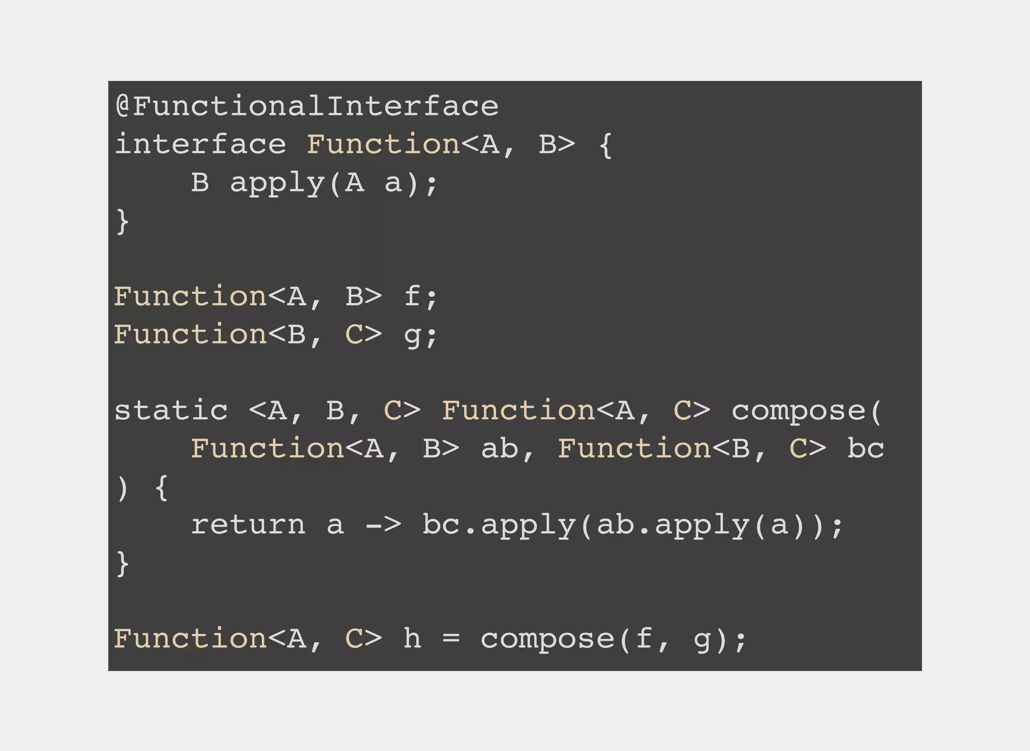 @FunctionalInterface
interface Function<A, B> {
B apply(A a);
}
Function<A, B> f;
Function<B, C> g;
static <A, B, C> Function<A, C> compose(
Function<A, B> ab, Function<B, C> bc
) {
return a -> bc.apply(ab.apply(a));
}
Function<A, C> h = compose(f, g);
 