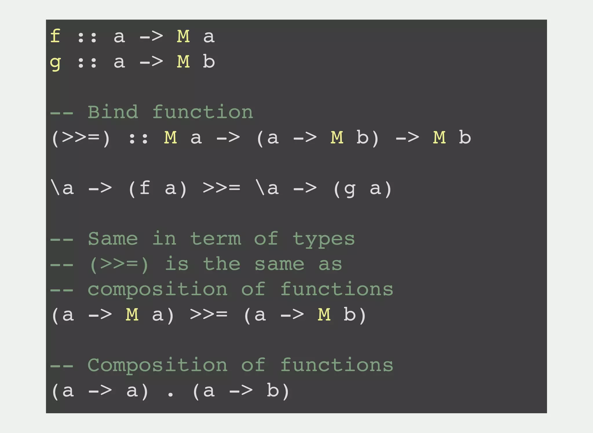 f :: a -> M a
g :: a -> M b
-- Bind function
(>>=) :: M a -> (a -> M b) -> M b
a -> (f a) >>= a -> (g a)
-- Same in term of types
-- (>>=) is the same as
-- composition of functions
(a -> M a) >>= (a -> M b)
-- Composition of functions
(a -> a) . (a -> b)
 