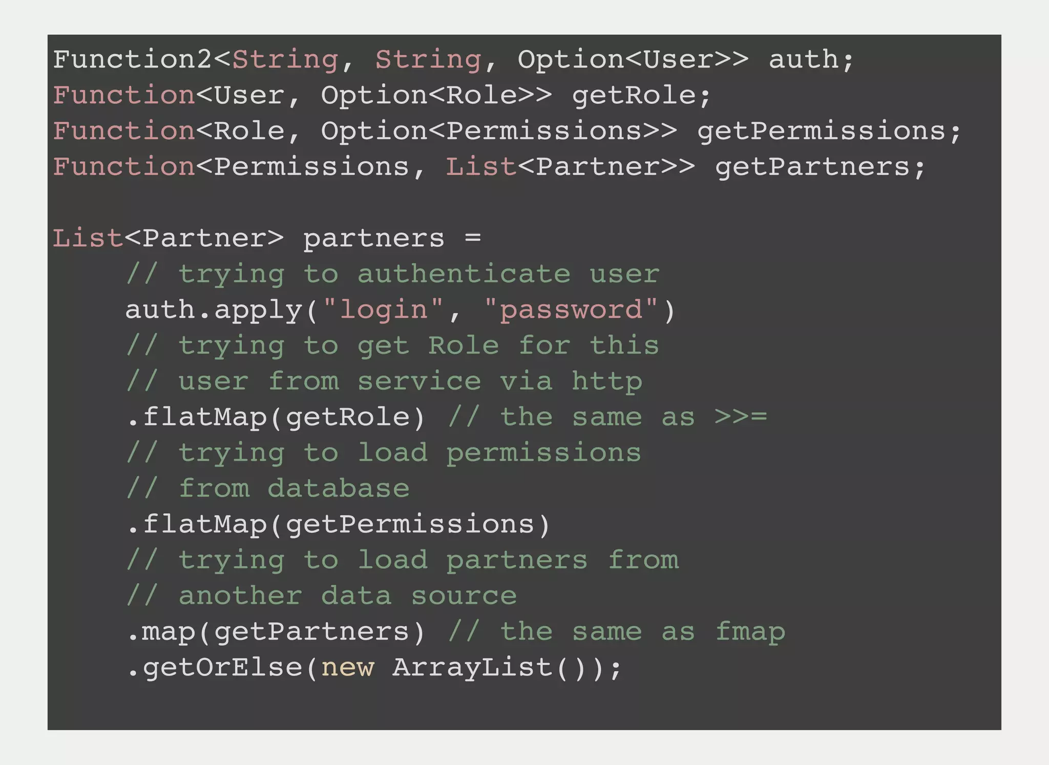 Function2<String, String, Option<User>> auth;
Function<User, Option<Role>> getRole;
Function<Role, Option<Permissions>> getPermissions;
Function<Permissions, List<Partner>> getPartners;
List<Partner> partners =
// trying to authenticate user
auth.apply("login", "password")
// trying to get Role for this
// user from service via http
.flatMap(getRole) // the same as >>=
// trying to load permissions
// from database
.flatMap(getPermissions)
// trying to load partners from
// another data source
.map(getPartners) // the same as fmap
.getOrElse(new ArrayList());
 
