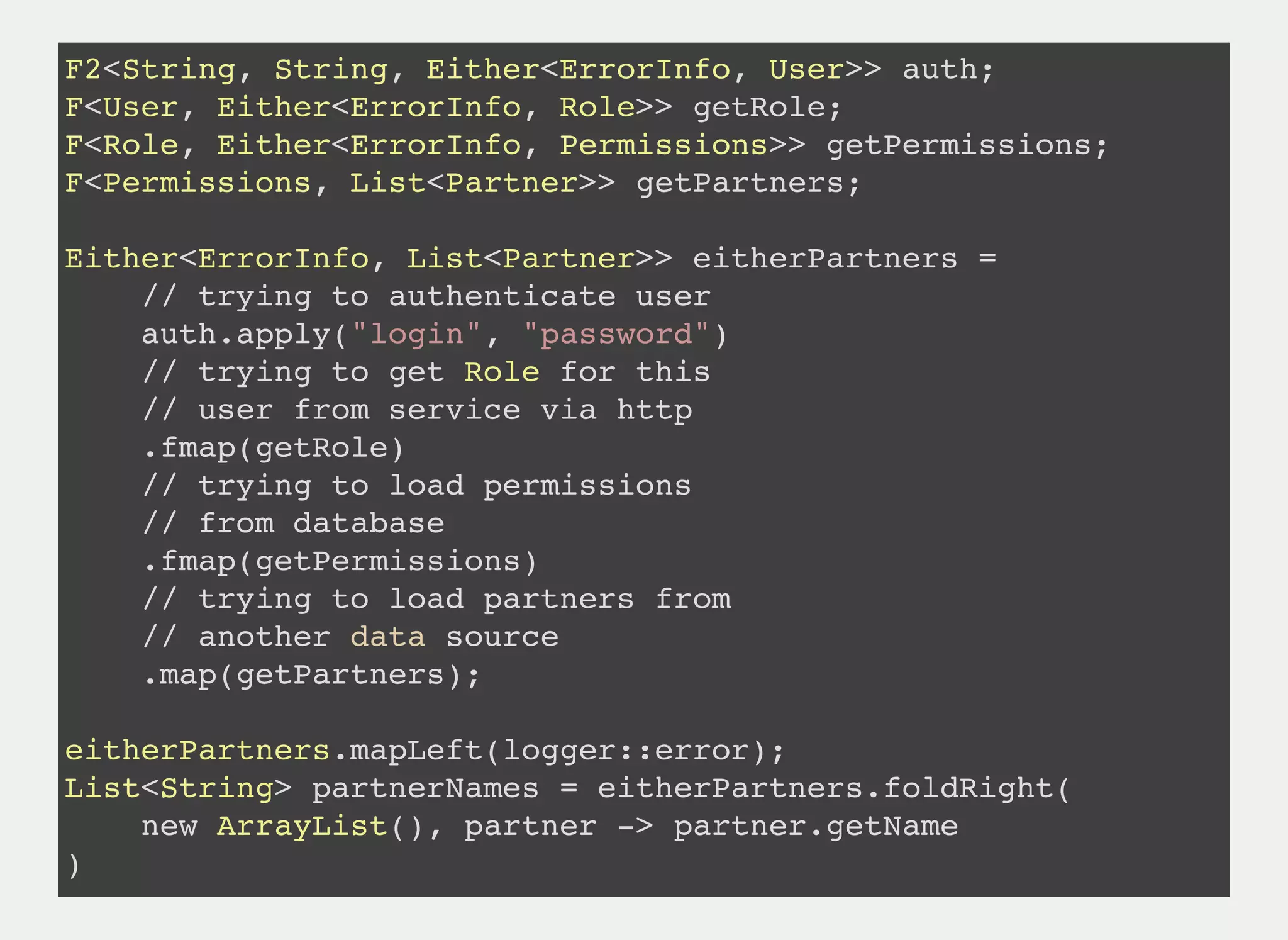 F2<String, String, Either<ErrorInfo, User>> auth;
F<User, Either<ErrorInfo, Role>> getRole;
F<Role, Either<ErrorInfo, Permissions>> getPermissions;
F<Permissions, List<Partner>> getPartners;
Either<ErrorInfo, List<Partner>> eitherPartners =
// trying to authenticate user
auth.apply("login", "password")
// trying to get Role for this
// user from service via http
.fmap(getRole)
// trying to load permissions
// from database
.fmap(getPermissions)
// trying to load partners from
// another data source
.map(getPartners);
eitherPartners.mapLeft(logger::error);
List<String> partnerNames = eitherPartners.foldRight(
new ArrayList(), partner -> partner.getName
)
 
