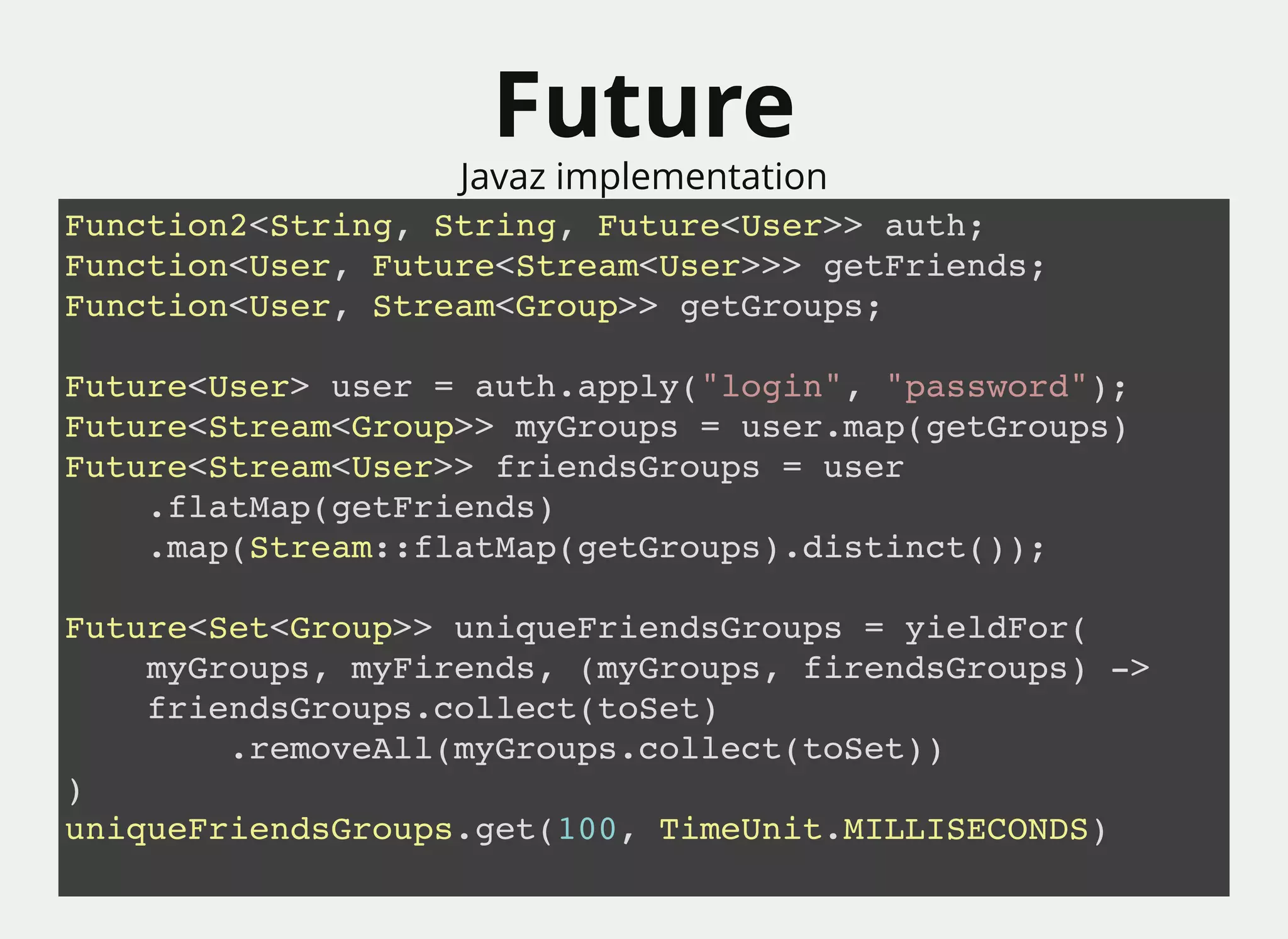 FutureFuture
Javaz implementation
Function2<String, String, Future<User>> auth;
Function<User, Future<Stream<User>>> getFriends;
Function<User, Stream<Group>> getGroups;
Future<User> user = auth.apply("login", "password");
Future<Stream<Group>> myGroups = user.map(getGroups)
Future<Stream<User>> friendsGroups = user
.flatMap(getFriends)
.map(Stream::flatMap(getGroups).distinct());
Future<Set<Group>> uniqueFriendsGroups = yieldFor(
myGroups, myFirends, (myGroups, firendsGroups) ->
friendsGroups.collect(toSet)
.removeAll(myGroups.collect(toSet))
)
uniqueFriendsGroups.get(100, TimeUnit.MILLISECONDS)
 