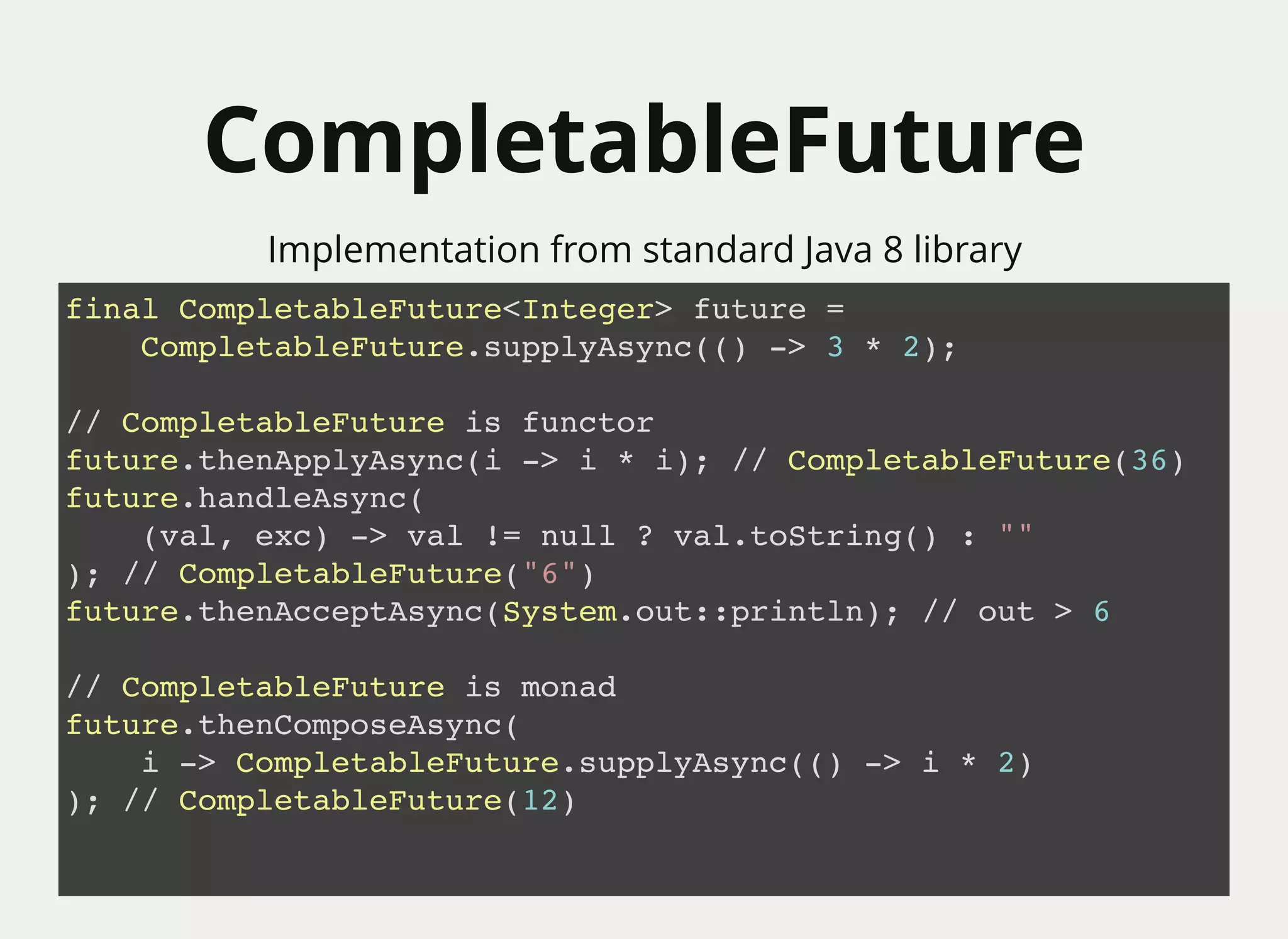 CompletableFutureCompletableFuture
Implementation from standard Java 8 library
final CompletableFuture<Integer> future =
CompletableFuture.supplyAsync(() -> 3 * 2);
// CompletableFuture is functor
future.thenApplyAsync(i -> i * i); // CompletableFuture(36)
future.handleAsync(
(val, exc) -> val != null ? val.toString() : ""
); // CompletableFuture("6")
future.thenAcceptAsync(System.out::println); // out > 6
// CompletableFuture is monad
future.thenComposeAsync(
i -> CompletableFuture.supplyAsync(() -> i * 2)
); // CompletableFuture(12)
 