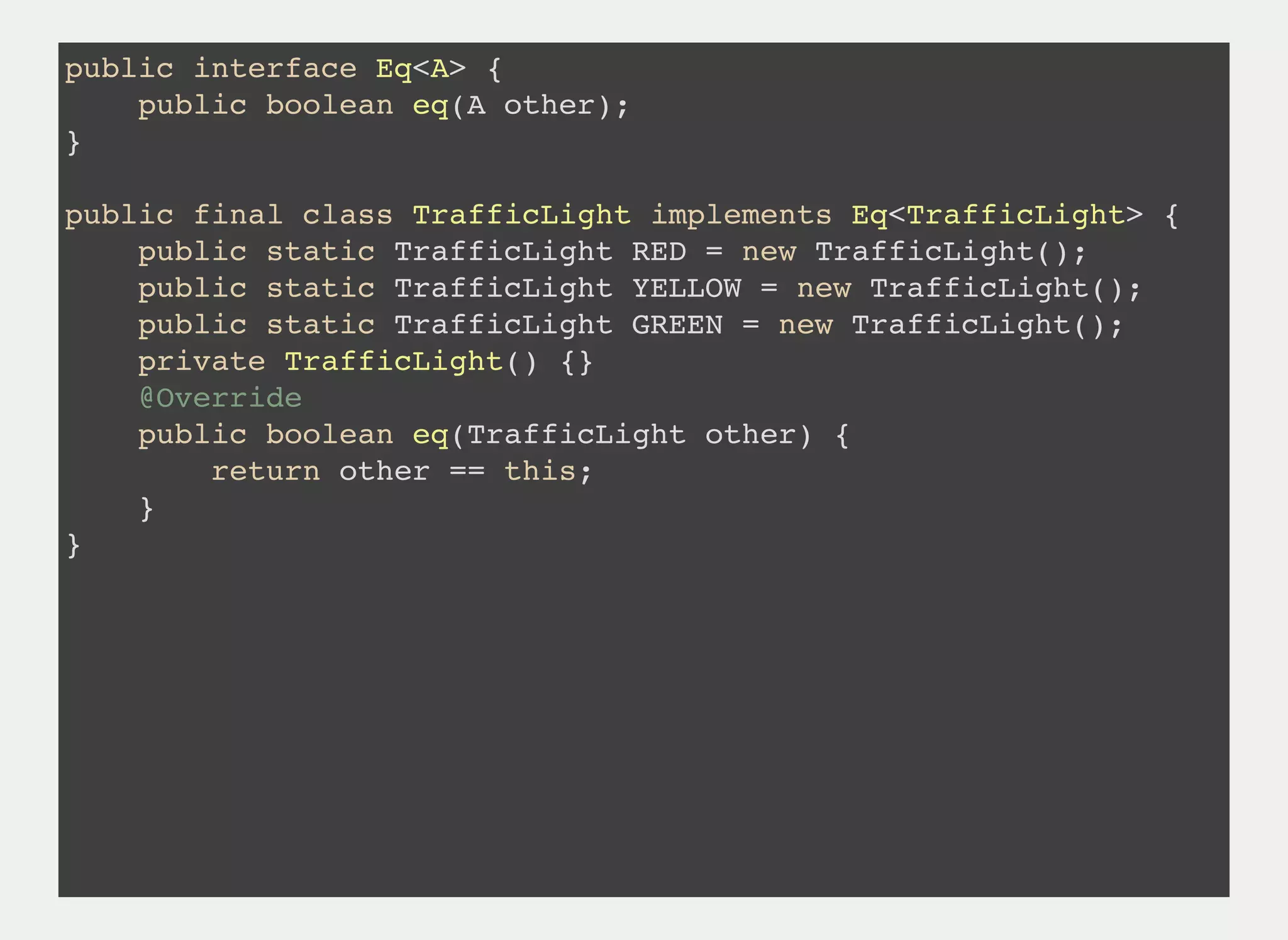 public interface Eq<A> {
public boolean eq(A other);
}
public final class TrafficLight implements Eq<TrafficLight> {
public static TrafficLight RED = new TrafficLight();
public static TrafficLight YELLOW = new TrafficLight();
public static TrafficLight GREEN = new TrafficLight();
private TrafficLight() {}
@Override
public boolean eq(TrafficLight other) {
return other == this;
}
}
 