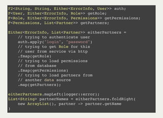 F2<String, String, Either<ErrorInfo, User>> auth;
F<User, Either<ErrorInfo, Role>> getRole;
F<Role, Either<ErrorInfo, Permissions>> getPermissions;
F<Permissions, List<Partner>> getPartners;
Either<ErrorInfo, List<Partner>> eitherPartners =
// trying to authenticate user
auth.apply("login", "password")
// trying to get Role for this
// user from service via http
.fmap(getRole)
// trying to load permissions
// from database
.fmap(getPermissions)
// trying to load partners from
// another data source
.map(getPartners);
eitherPartners.mapLeft(logger::error);
List<String> partnerNames = eitherPartners.foldRight(
new ArrayList(), partner -> partner.getName
)
 