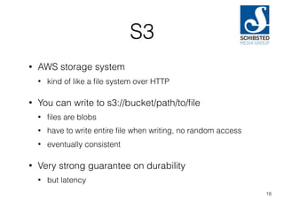 S3
• AWS storage system
• kind of like a ﬁle system over HTTP
• You can write to s3://bucket/path/to/ﬁle
• ﬁles are blobs
• have to write entire ﬁle when writing, no random access
• eventually consistent
• Very strong guarantee on durability
• but latency
18
 