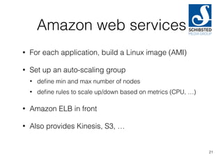 Amazon web services
• For each application, build a Linux image (AMI)
• Set up an auto-scaling group
• deﬁne min and max number of nodes
• deﬁne rules to scale up/down based on metrics (CPU, …)
• Amazon ELB in front
• Also provides Kinesis, S3, …
21
 