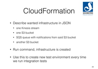 CloudFormation
• Describe wanted infrastructure in JSON
• one Kinesis stream
• one S3 bucket
• SQS queue with notiﬁcations from said S3 bucket
• another S3 bucket
• Run command, infrastructure is created
• Use this to create new test environment every time
we run integration tests
28
 