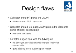 Design ﬂaws
• Collector shouldn’t parse the JSON
• this is a waste of CPU resources
• Collector should just pack JSON plus extra ﬁelds into
some efﬁcient serialization
• then write to Kinesis
• Let later stages deal with the tidying up
• not done yet, because requires changes to several
components
• quite possibly also a custom Spark reader
50
 