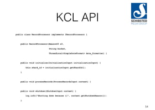 KCL API
public class RecordProcessor implements IRecordProcessor {
public RecordProcessor(AmazonS3 s3,
String bucket,
ThreadLocal<SimpleDateFormat> date_formatter) {
public void initialize(InitializationInput initializationInput) {
this.shard_id = initializationInput.getShardId();
}
public void processRecords(ProcessRecordsInput context) {
public void shutdown(ShutdownInput context) {
log.info("Shutting down because {}", context.getShutdownReason());
}
54
 