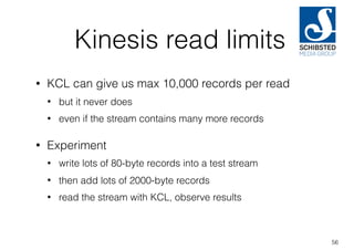 Kinesis read limits
• KCL can give us max 10,000 records per read
• but it never does
• even if the stream contains many more records
• Experiment
• write lots of 80-byte records into a test stream
• then add lots of 2000-byte records
• read the stream with KCL, observe results
56
 