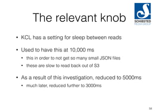 The relevant knob
• KCL has a setting for sleep between reads
• Used to have this at 10,000 ms
• this in order to not get so many small JSON ﬁles
• these are slow to read back out of S3
• As a result of this investigation, reduced to 5000ms
• much later, reduced further to 3000ms
58
 