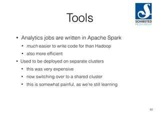 Tools
• Analytics jobs are written in Apache Spark
• much easier to write code for than Hadoop
• also more efﬁcient
• Used to be deployed on separate clusters
• this was very expensive
• now switching over to a shared cluster
• this is somewhat painful, as we’re still learning
62
 