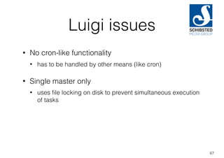Luigi issues
• No cron-like functionality
• has to be handled by other means (like cron)
• Single master only
• uses ﬁle locking on disk to prevent simultaneous execution
of tasks
67
 