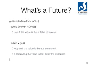 What’s a Future?
public interface Future<V> {
public boolean isDone()
// true iff the value is there, false otherwise
public V get()
// loop until the value is there, then return it
// if computing the value failed, throw the exception
}
79
 