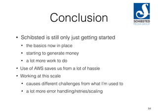 Conclusion
• Schibsted is still only just getting started
• the basics now in place
• starting to generate money
• a lot more work to do
• Use of AWS saves us from a lot of hassle
• Working at this scale
• causes different challenges from what I’m used to
• a lot more error handling/retries/scaling
84
 
