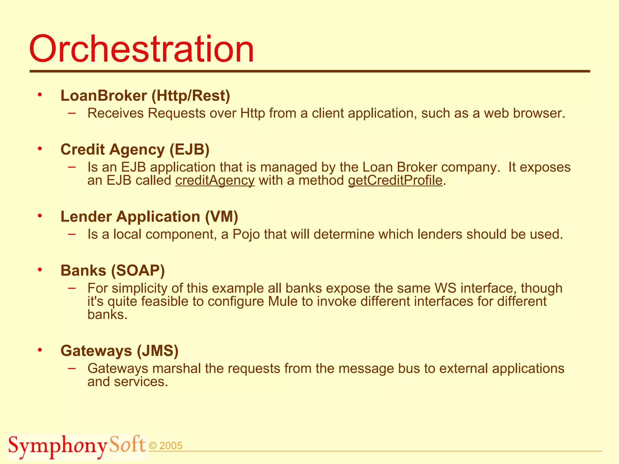 Orchestration LoanBroker (Http/Rest) Receives Requests over Http from a client application, such as a web browser. Credit Agency (EJB) Is an EJB application that is managed by the Loan Broker company.  It exposes an EJB called  creditAgency  with a method  getCreditProfile . Lender Application (VM) Is a local component, a Pojo that will determine which lenders should be used.  Banks (SOAP) For simplicity of this example all banks expose the same WS interface, though it's quite feasible to configure Mule to invoke different interfaces for different banks. Gateways (JMS) Gateways marshal the requests from the message bus to external applications and services. 