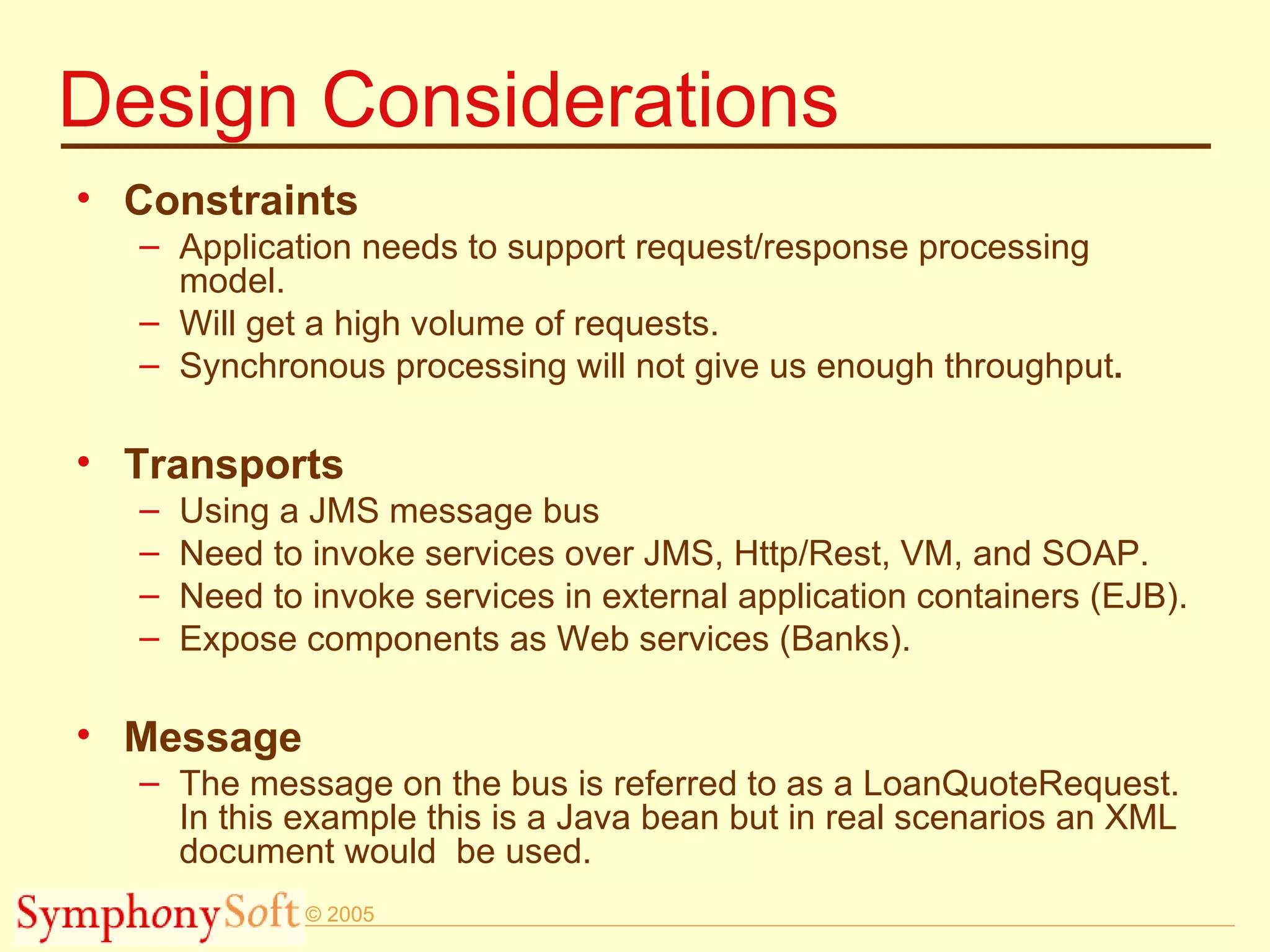 Design Considerations Constraints Application needs to support request/response processing model. Will get a high volume of requests. Synchronous processing will not give us enough throughput . Transports Using a JMS message bus Need to invoke services over JMS, Http/Rest, VM, and SOAP. Need to invoke services in external application containers (EJB). Expose components as Web services (Banks). Message The message on the bus is referred to as a LoanQuoteRequest.  In this example this is a Java bean but in real scenarios an XML document would  be used.  