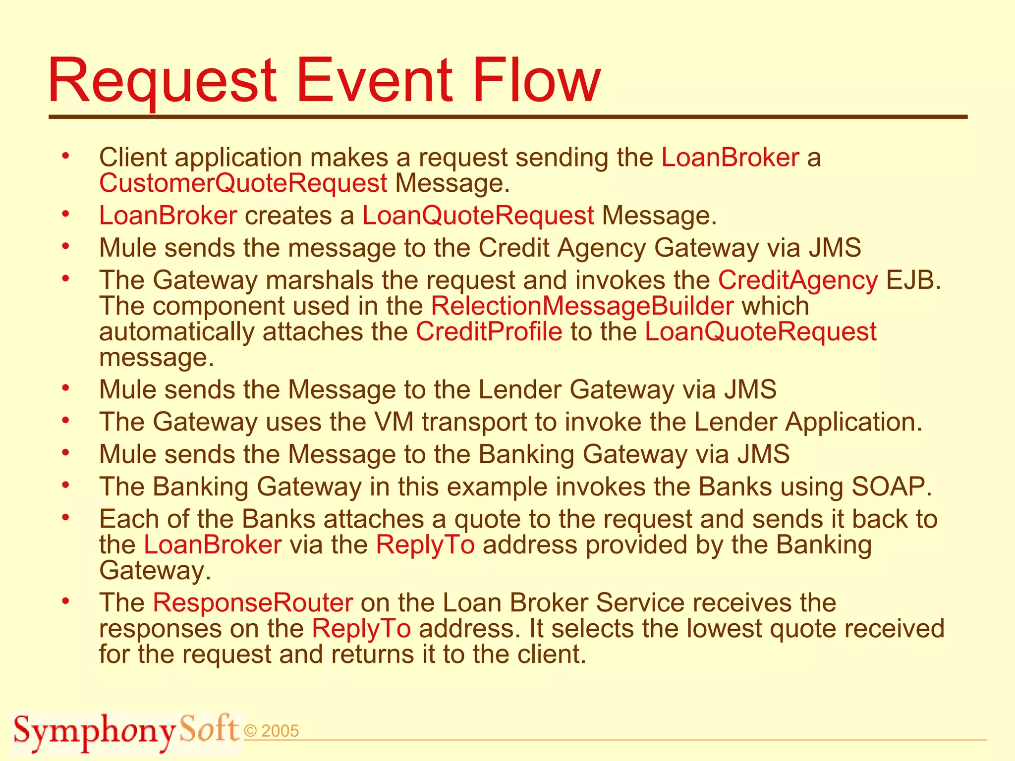 Request Event Flow Client application makes a request sending the  LoanBroker  a  CustomerQuoteRequest  Message. LoanBroker  creates a  LoanQuoteRequest  Message. Mule sends the message to the Credit Agency Gateway via JMS The Gateway marshals the request and invokes the  CreditAgency  EJB. The component used in the  RelectionMessageBuilder  which automatically attaches the  CreditProfile  to the  LoanQuoteRequest  message. Mule sends the Message to the Lender Gateway via JMS The Gateway uses the VM transport to invoke the Lender Application. Mule sends the Message to the Banking Gateway via JMS The Banking Gateway in this example invokes the Banks using SOAP. Each of the Banks attaches a quote to the request and sends it back to the  LoanBroker  via the  ReplyTo  address provided by the Banking Gateway. The  ResponseRouter  on the Loan Broker Service receives the responses on the  ReplyTo  address. It selects the lowest quote received for the request and returns it to the client. 