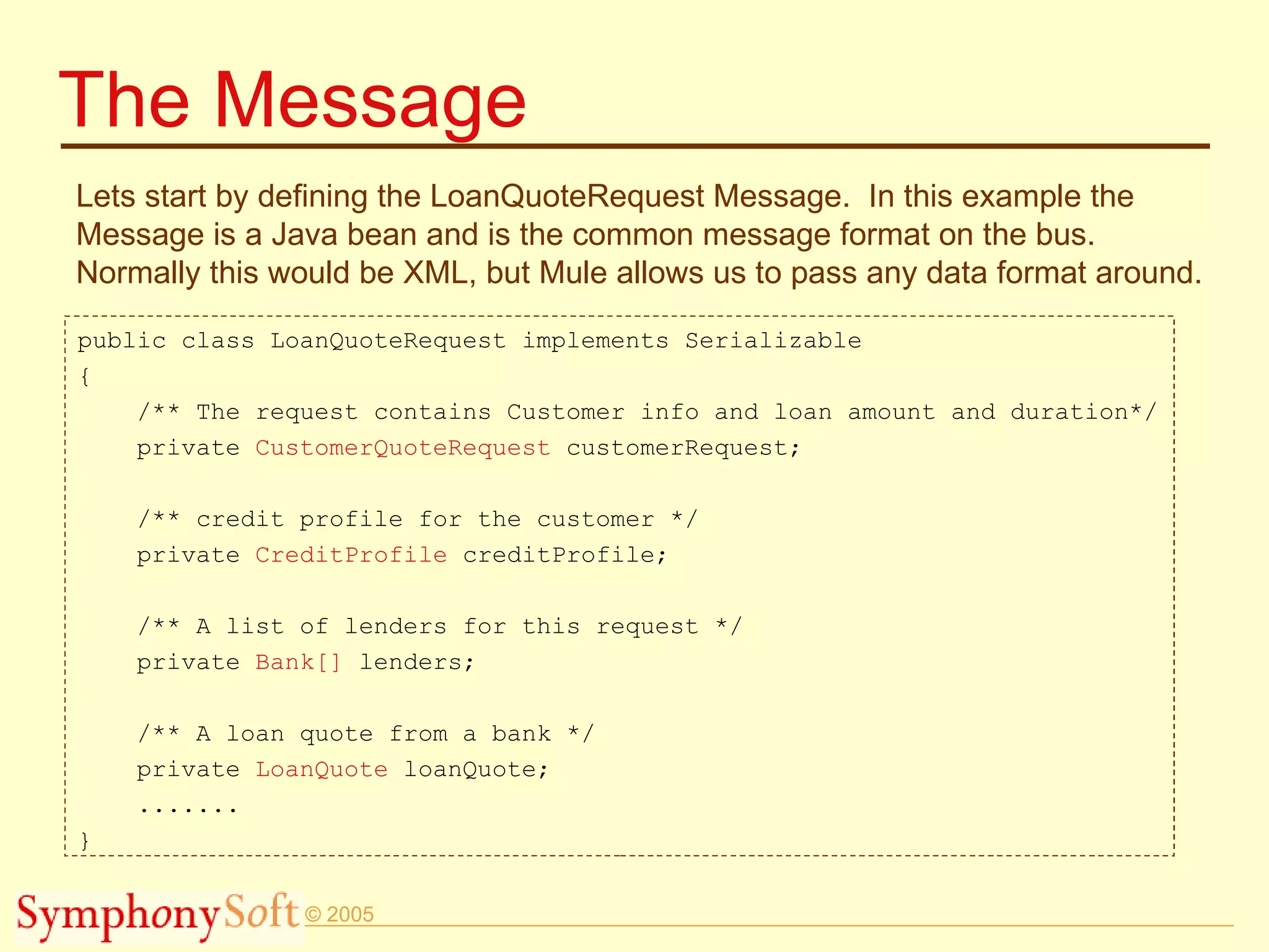 The Message Lets start by defining the LoanQuoteRequest Message.  In this example the Message is a Java bean and is the common message format on the bus.  Normally this would be XML, but Mule allows us to pass any data format around. public class LoanQuoteRequest implements Serializable { /** The request contains Customer info and loan amount and duration*/ private  CustomerQuoteRequest  customerRequest; /** credit profile for the customer */ private  CreditProfile  creditProfile; /** A list of lenders for this request */ private  Bank[]  lenders; /** A loan quote from a bank */ private  LoanQuote  loanQuote; ....... } 