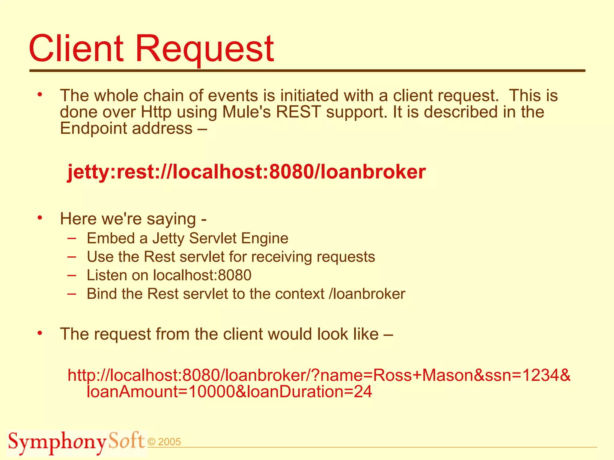 Client Request The whole chain of events is initiated with a client request.  This is done over Http using Mule's REST support. It is described in the Endpoint address – jetty:rest://localhost:8080/loanbroker Here we're saying - Embed a Jetty Servlet Engine Use the Rest servlet for receiving requests Listen on localhost:8080 Bind the Rest servlet to the context /loanbroker The request from the client would look like – http://localhost:8080/loanbroker/?name=Ross+Mason&ssn=1234& loanAmount=10000&loanDuration=24 