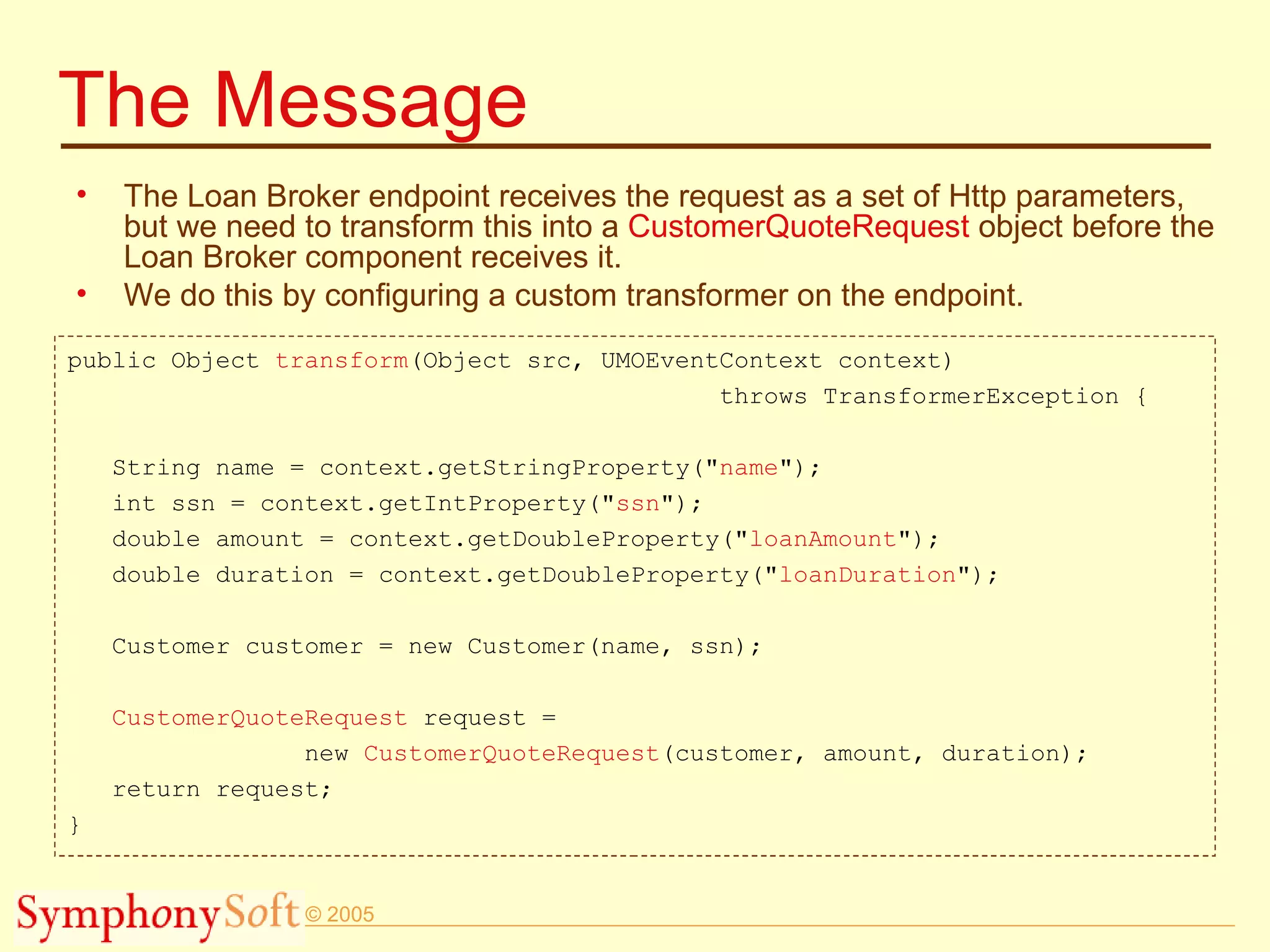 The Message The Loan Broker endpoint receives the request as a set of Http parameters, but we need to transform this into a  CustomerQuoteRequest  object before the Loan Broker component receives it. We do this by configuring a custom transformer on the endpoint.  public Object  transform (Object src, UMOEventContext context)  throws TransformerException { String name = context.getStringProperty(&quot; name &quot;); int ssn = context.getIntProperty(&quot; ssn &quot;); double amount = context.getDoubleProperty(&quot; loanAmount &quot;); double duration = context.getDoubleProperty(&quot; loanDuration &quot;); Customer customer = new Customer(name, ssn); CustomerQuoteRequest  request =  new  CustomerQuoteRequest (customer, amount, duration); return request; } 