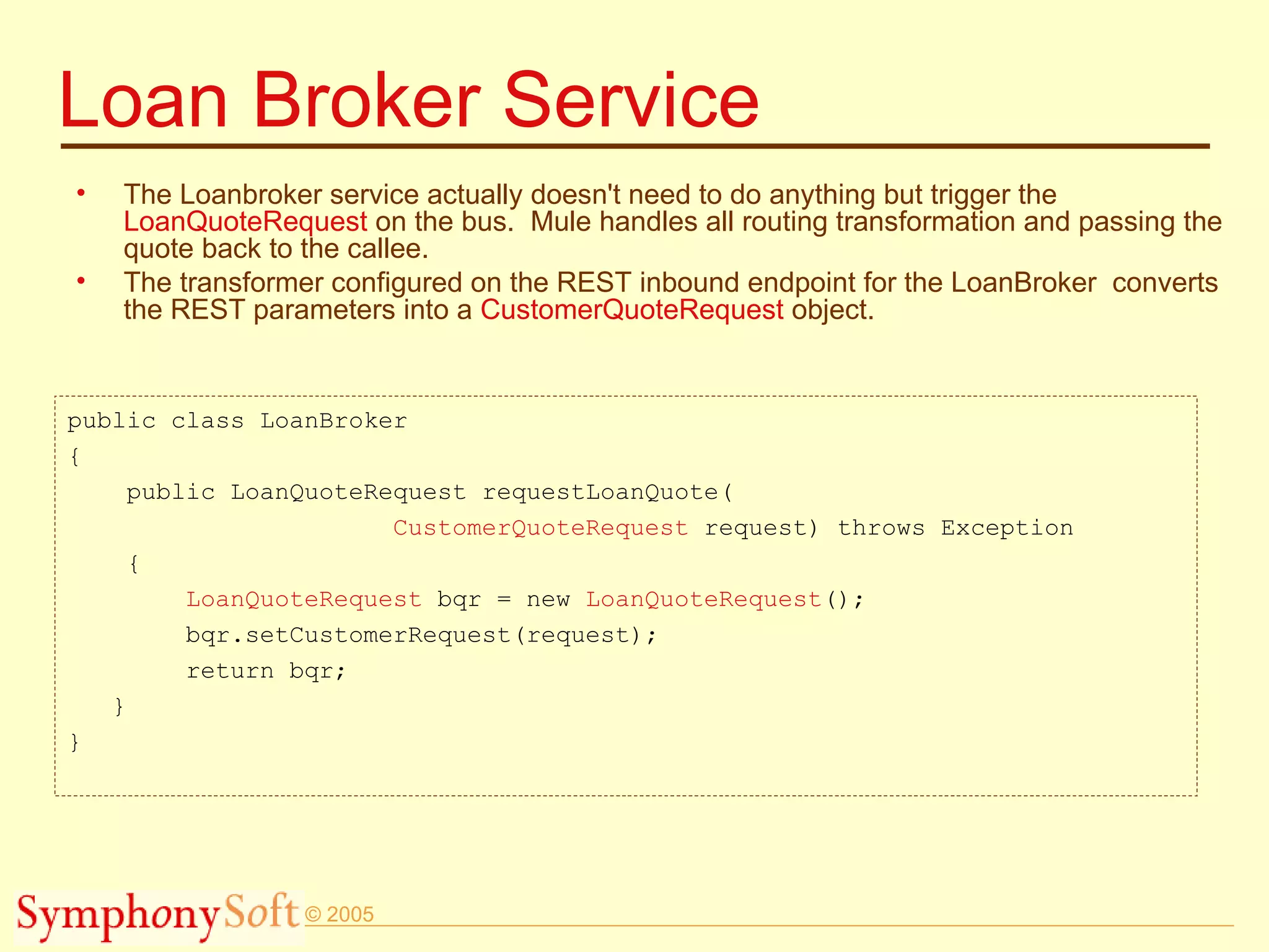 Loan Broker Service The Loanbroker service actually doesn't need to do anything but trigger the  LoanQuoteRequest  on the bus.  Mule handles all routing transformation and passing the quote back to the callee.  The transformer configured on the REST inbound endpoint for the LoanBroker  converts the REST parameters into a  CustomerQuoteRequest  object. public class LoanBroker { public LoanQuoteRequest requestLoanQuote( CustomerQuoteRequest  request) throws Exception { LoanQuoteRequest  bqr = new  LoanQuoteRequest (); bqr.setCustomerRequest(request); return bqr; } } 