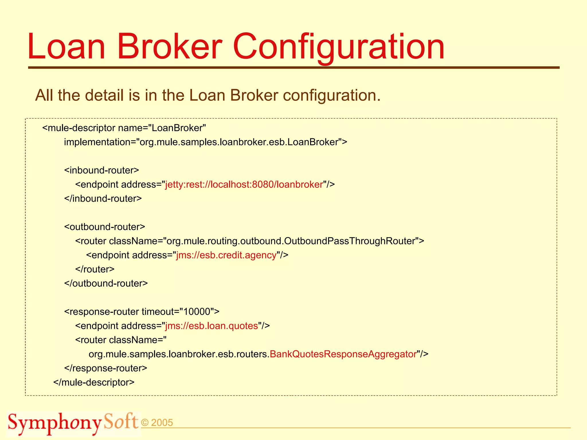 Loan Broker Configuration All the detail is in the Loan Broker configuration. <mule-descriptor name=&quot;LoanBroker&quot; implementation=&quot;org.mule.samples.loanbroker.esb.LoanBroker&quot;> <inbound-router> <endpoint address=&quot; jetty:rest://localhost:8080/loanbroker &quot;/> </inbound-router> <outbound-router> <router className=&quot;org.mule.routing.outbound.OutboundPassThroughRouter&quot;> <endpoint address=&quot; jms://esb.credit.agency &quot;/> </router> </outbound-router> <response-router timeout=&quot;10000&quot;> <endpoint address=&quot; jms://esb.loan.quotes &quot;/> <router className=&quot; org.mule.samples.loanbroker.esb.routers. BankQuotesResponseAggregator &quot;/> </response-router> </mule-descriptor> 