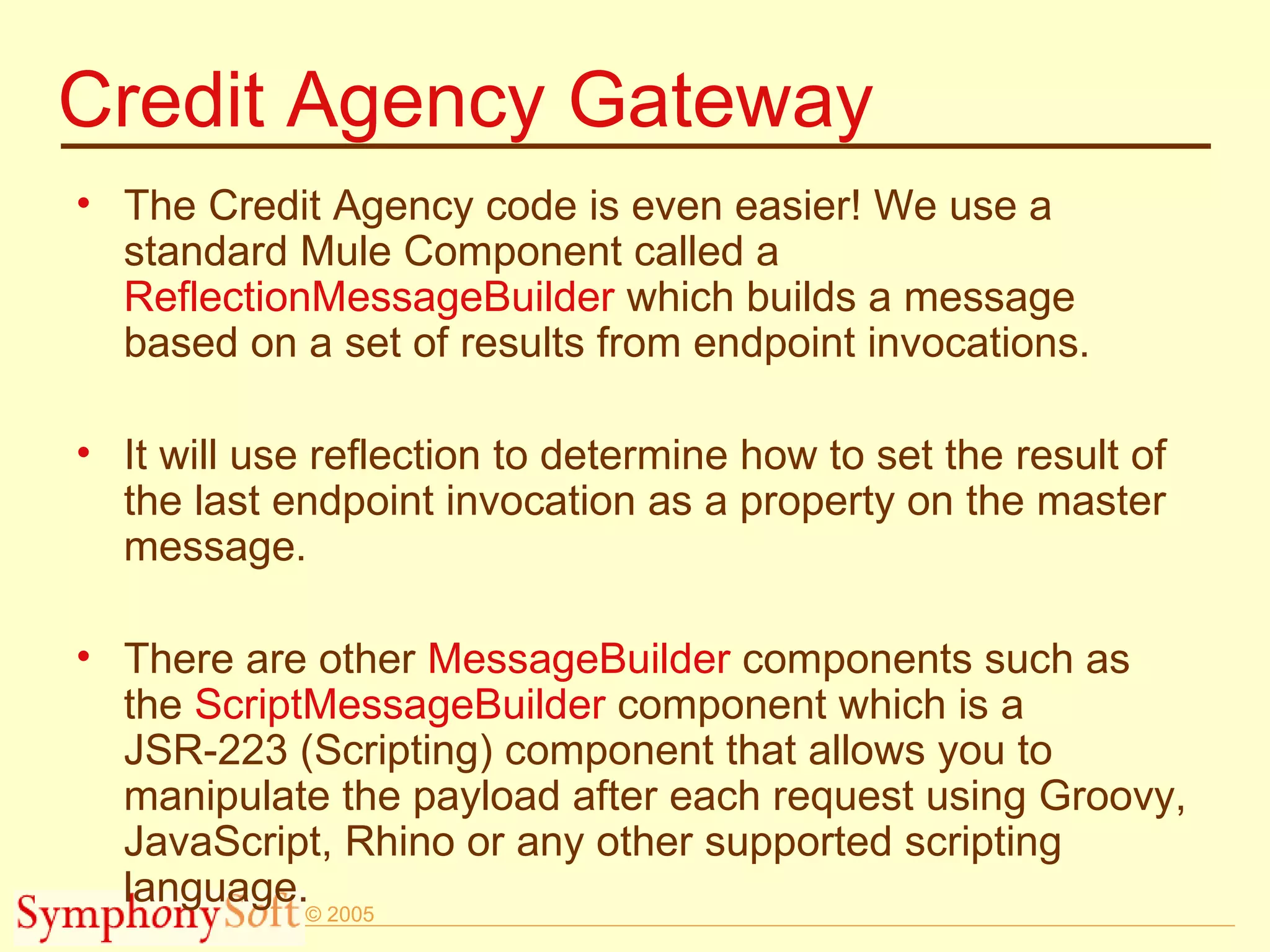 Credit Agency Gateway The Credit Agency code is even easier! We use a standard Mule Component called a  ReflectionMessageBuilder  which builds a message based on a set of results from endpoint invocations.  It will use reflection to determine how to set the result of the last endpoint invocation as a property on the master message. There are other  MessageBuilder  components such as the  ScriptMessageBuilder  component which is a JSR-223 (Scripting) component that allows you to manipulate the payload after each request using Groovy, JavaScript, Rhino or any other supported scripting language. 